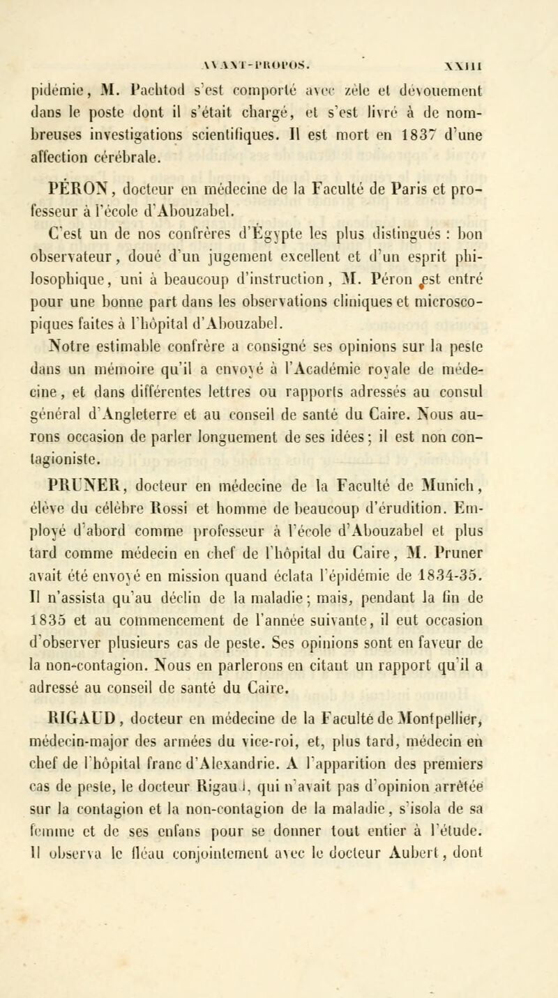 pidémie, M. Pachtod s est comporté avec zèle el dévouement dans le poste dont il s'était chargé, et s'est livré à de nom- breuses investigations scientifiques. Il est mort en 1837 d'une affection cérébrale. PERON, docteur en médecine de la Faculté de Paris et pro- fesseur à l'école d'Abouzabel. C'est un de nos confrères d'Egypte les plus distingués : bon observateur, doué d'un jugement excellent et d'un esprit phi- losophique, uni à beaucoup d'instruction, M. Péron fest entré pour une bonne part dans les observations cliniques et microsco- piques faites à l'hôpital d'Abouzabel. Notre estimable confrère a consigné ses opinions sur la pesle dans un mémoire qu'il a envoyé à l'Académie royale de méde- cine , et dans différentes lettres ou rapports adressés au consul général d'Angleterre et au conseil de santé du Caire. Nous au- rons occasion de parler longuement de ses idées ; il est non con- tagioniste. PRUNER, docteur en médecine de la Faculté de Munich, élève du célèbre Rossi et homme de beaucoup d'érudition. Em- ployé d'abord comme professeur à l'école d'Abouzabel et plus tard comme médecin en chef de l'hôpital du Caire, M. Pruner avait été envoyé en mission quand éclata l'épidémie de 1834-35. Il n'assista qu'au déclin de la maladie ; mais, pendant la fin de 1835 et au commencement de l'année suivante, il eut occasion d'observer plusieurs cas de peste. Ses opinions sont en faveur de la non-contagion. Nous en parlerons en citant un rapport qu'il a adressé au conseil de santé du Caire. RIGAUD, docteur en médecine de la Faculté de Montpellier, médecin-major des armées du vice-roi, et, plus tard, médecin en chef de l'hôpital franc d'Alexandrie. A l'apparition des premiers cas de pesle, le docteur RigauJ, qui n'avait pas d'opinion arrêtée sur la contagion et la non-contagion de la maladie, s'isola de sa femme et de ses enfans pour se donner tout entier à l'élude. H observa le fléau conjointement avec le docteur Aubert, dont