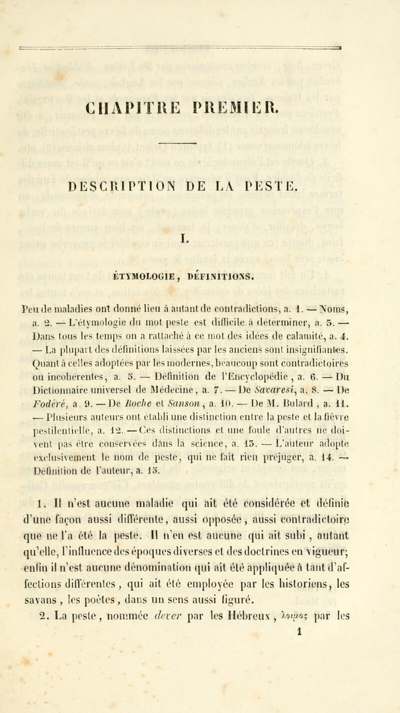 CHAPITRE PREMIER. DESCRIPTION DE LA PESTE. I. ETYMOLOGIE, DEFINITIONS, Peu de maladies ont donné lieu à autant de contradictions, a. 1. — Noms, a. 2. — L'étymologie du mot peste est difficile à déterminer, a. 5. — Dans tous les temps on a rattaché à ce mot des idées de calamité, a. 4. — La plupart des définitions laissées par les anciens sont insignifiantes. Quant à celles adoptées par les modernes, beaucoup sont contradictoires ou incohérentes, a. 5. — Définition de l'Encyclopédie , a. 6. —Du Dictionnaire universel de Médecine, a. 7. — De Savaresi, a. 8. — De Fodéré, a. 9. —De Boche et Sanson, a. 10. — De M. Bulard , a. 11. — Plusieurs auteurs ont établi une distinction entre la peste et la fièvre pestilentielle, a. 12. —Ces distinctions et une foule d'autres ne doi- vent pas être conservées dans la science, a. 15. — L'auteur adopte exclusivement le nom de peste, qui ne fait rien préjuger, a, 14. — Définition de l'auteur, a, 15. 1. Il n'est aucune maladie qui ait été considérée et définie d'une façon aussi différente, aussi opposée, aussi contradictoire que ne l'a été la peste. Il n'en est aucune qui ait subi , autant qu'elle, l'influence des époques diverses et des doctrines en vigueur; enfin il n'est aucune dénomination qui ait été appliquée a tant d'af- fections différentes , qui ait été employée par les historiens, les savans , les poètes, dans un sens aussi figuré. 2. La peste, nommée dever par les Hébreux, Wo; par les