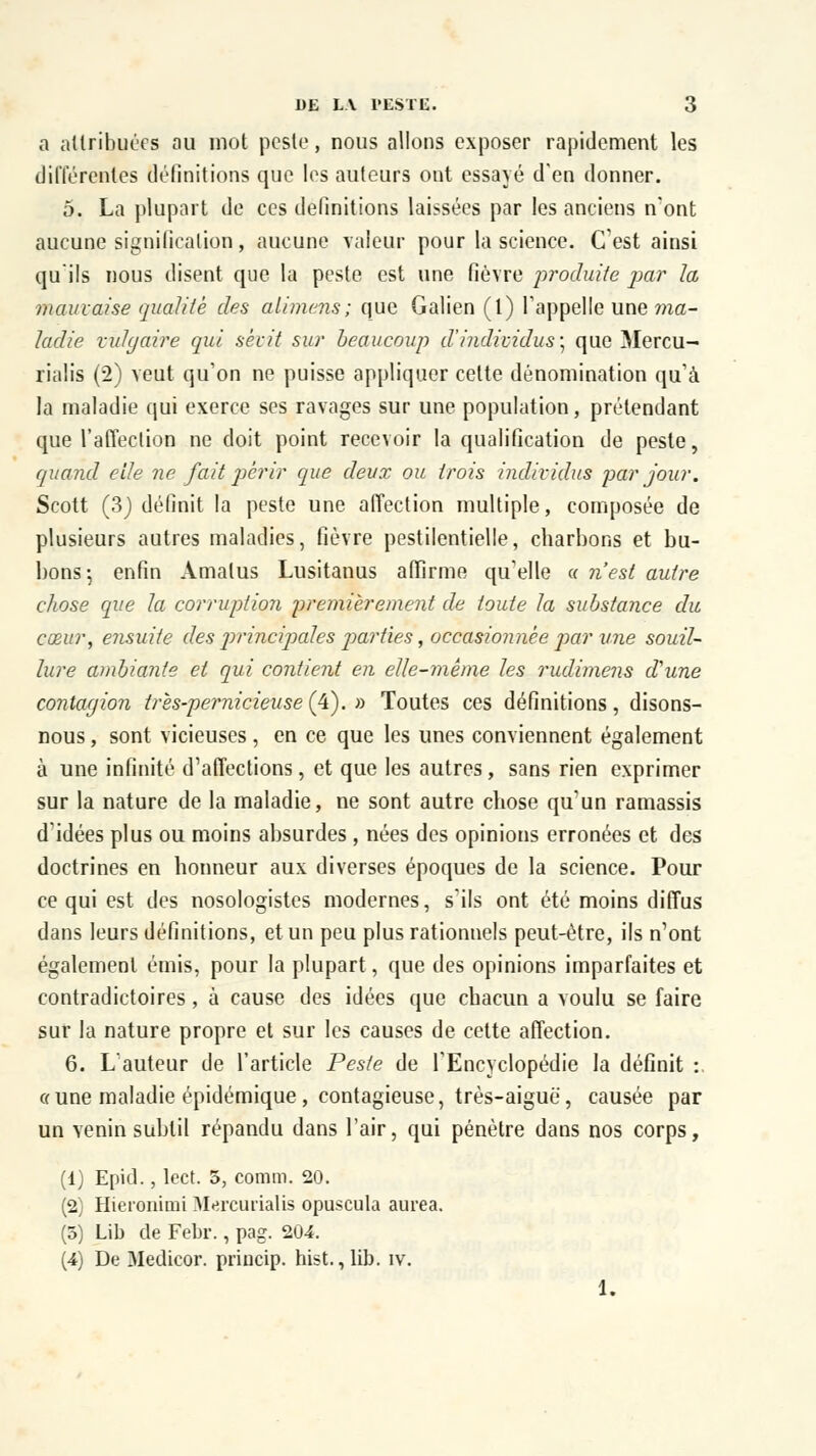 a attribuées ou mot peste, nous allons exposer rapidement les différentes définitions que les auteurs ont essayé d'en donner. 5. La plupart de ces définitions laissées par les anciens n'ont aucune signification , aucune valeur pour la science. (Test ainsi qu'ils nous disent que la peste est une fièvre produite par la mauvaise qualité des alimens; que Galien (1) l'appelle une ma- ladie vulgaire qui sévit sur beaucoup d'individus, que Mercu- rialis (2) veut qu'on ne puisse appliquer cette dénomination qu'à la maladie qui exerce ses ravages sur une population, prétendant que l'affection ne doit point recevoir la qualification de peste, quand elle ne fait périr que deux ou trois individus par jour. Scott (3) définit la peste une affection multiple, composée de plusieurs autres maladies, fièvre pestilentielle, charbons et bu- bons-, enfin Amalus Lusitanus affirme qu'elle « n'est autre chose que la corruption premièrement de toute la substance du cœur, ensuite des principales parties, occasionnée par une souil- lure ambiante et qui contient en elle-même les rudimens d'une contagion très-pernicieuse(4). » Toutes ces définitions, disons- nous , sont vicieuses, en ce que les unes conviennent également à une infinité d'affections, et que les autres, sans rien exprimer sur la nature de la maladie, ne sont autre chose qu'un ramassis d'idées plus ou moins absurdes , nées des opinions erronées et des doctrines en honneur aux diverses époques de la science. Pour ce qui est des nosologistes modernes, s'ils ont été moins diffus dans leurs définitions, et un peu plus rationnels peut-être, ils n'ont également émis, pour la plupart, que des opinions imparfaites et contradictoires, à cause des idées que chacun a voulu se faire sur la nature propre et sur les causes de cette affection. 6. L'auteur de l'article Peste de l'Encyclopédie la définit :. «une maladie épidémique , contagieuse, très-aiguë, causée par un venin subtil répandu dans l'air, qui pénètre dans nos corps, (1) Epid., lect. 5, comm. 20. (2) Hieronimi Mercurialis opuscula aurea. (5) Lib de Febr., pag. 204. (4) De Medicor. princip. hist., lib. iv. 1.