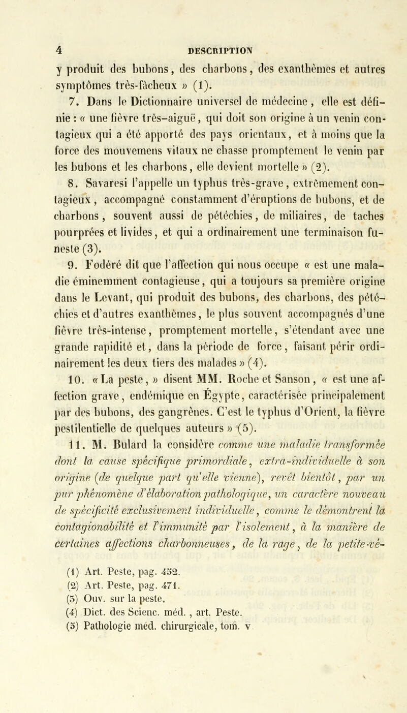 y produit des bubons, des charbons, des exanthèmes et autres symptômes très-fâcheux » (1). 7. Dans le Dictionnaire universel de médecine , elle est défi- nie : (f une fièvre très-aiguë, qui doit son origine à un venin con- tagieux qui a été apporté des pays orientaux, et à moins que la force des mouvemens vilaux ne chasse promptement le venin par les bubons et les charbons, elle devient mortelle » (2). 8. Savaresi l'appelle un typhus très-grave, extrêmement con- tagieux , accompagné constamment d'éruptions de bubons, et de charbons, souvent aussi de pétéchies, de miliaires, de taches pourprées et livides, et qui a ordinairement une terminaison fu- neste (3). 9. Fodéré dit que l'affection qui nous occupe « est une mala- die éminemment contagieuse, qui a toujours sa première origine dans le Levant, qui produit des bubons, des charbons, des pété- chics et d'autres exanthèmes, le plus souvent accompagnés d'une fièvre très-intense, promptement mortelle, s'étendant avec une grande rapidité et, dans la période de force, faisant périr ordi- nairement les deux tiers des malades» (4). 10. « La peste, » disent MM. Roche et Sanson , « est une af- fection grave, endémique en Egypte, caractérisée principalement par des bubons, des gangrènes. C'est le typhus d'Orient, la fièvre pestilentielle de quelques auteurs » (5). 11. M. Bulard la considère comme une maladie transformée dont la cause spécifique primordiale, extra-individuelle à son origine (de quelque part quelle vienne), revêt bientôt, par un pur phénomène d'élaboration pathologique, un caractère nouveau de sjoècificité exclusivement individuelle, comme le démontrent la contagionabilitè et Vimmunité par Tisolement, à la manière de certaines affections charbonneuses, de la rage, de la petite-vê- (1) Art. Peste, pag. 452. (2) Art. Peste, pag. 471. (5) Ouv. sur la peste. (4) Dict. des Scienc. méd., art. Peste. (5) Pathologie méd. chirurgicale, tom. v