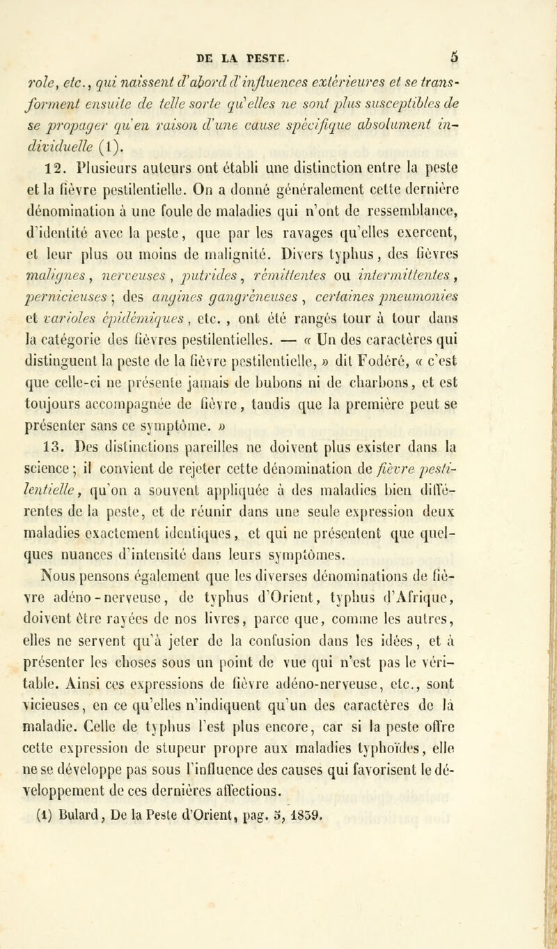 rôle, etc., qui naissent d'abordd'influences extérieures et se trans- forment ensuite de telle sorte qu'elles ne sont plus susceptibles de se propager qu'en raison d'une cause spécifique absolument in- dividuelle (l). 12. Plusieurs auteurs ont établi une distinction entre la peste et la fièvre pestilentielle. On a donné généralement cette dernière dénomination à une foule de maladies qui n'ont de ressemblance, d'identité avec la peste, que par les ravages qu'elles exercent, et leur plus ou moins de malignité. Divers typhus, des fièvres malignes , nerveuses , putrides, rémittentes ou intermittentes , pernicieuses ; des angines gangreneuses , certaines pneumonies et varioles epidémiques, etc. , ont été rangés tour à tour dans la catégorie des fièvres pestilentielles. — « Un des caractères qui distinguent la peste de la fièvre pestilentielle, » dit Fodéré, « c'est que celle-ci ne présente jamais de bubons ni de charbons, et est toujours accompagnée de fièvre, tandis que la première peut se présenter sans ce symptôme. » 13. Des distinctions pareilles ne doivent plus exister dans la science ; il convient de rejeter cette dénomination de fièvre pesti- lentielle, qu'on a souvent appliquée à des maladies bien diffé- rentes de la peste, et de réunir dans une seule expression deux maladies exactement identiques, et qui ne présentent que quel- ques nuances d'intensité dans leurs symptômes. Nous pensons également que les diverses dénominations de fiè- vre adéno-nerveuse, de typhus d'Orient, typhus d'Afrique, doivent être rayées de nos livres, parce que, comme les autres, elles ne servent qu'à jeter de la confusion dans les idées, et à présenter les choses sous un point de vue qui n'est pas le véri- table. Ainsi ces expressions de fièvre adéno-nerveusc, etc., sont vicieuses, en ce qu'elles n'indiquent qu'un des caractères de là maladie. Celle de typhus Test plus encore, car si la peste offre celte expression de stupeur propre aux maladies typhoïdes, elle ne se développe pas sous rinfluence des causes qui favorisent le dé- veloppement de ces dernières affections. (1) Bulard, De la Peste d'Orient, pag. o, 1839.