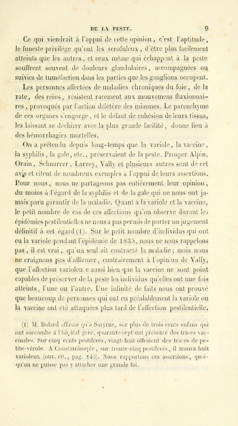 Ce qui viendrait à l'appui de cette opinion, c'est l'aptitude, le funeste privilège qu'ont les scrofuleux , d'être plus facilement atteints que les autres, et ceux même qui échappent à la peste souffrent souvent de douleurs glandulaires, accompagnées ou suivies de tuméfaction dans les parties que les ganglions occupent. Les personnes affectées de maladies chroniques du foie , de la rate, des reins, résistent rarement aux mouvernens fluxionnai- res, provoqués par l'action déjétère des miasmes. Le parenchyme de ces organes s'engorge , et le défaut de cohésion de leurs tissus, les laissant se déchirer avec la plus grande facilité, donne lieu à des hémorrhagies mortelles. On a prétendu depuis long-temps que la variole, la vaccine, la syphilis, la gale, etc., préservaient de la peste. Prosper Alpin, Orain, Schnarrer, Larrcy, Vally et plusieurs autres sont de cet av^s et citent de nombreux exemples a l'appui de leurs assertions. Pour nous, nous ne partageons pas entièrement leur opinion, du moins à l'égard de la syphilis et de la gale qui ne nous ont ja- mais paru garantir de la maladie. Quant à la variole et la vaccine, le petit nombre de cas de ces affections qu'on observe durant le.; épidémies pestilentielles ne nous a pas permis de porter un jugement définitif à cet égard (1). Sur le petit nombre d'individus qui ont eu la variole pendant l'épidémie de 1S3J, nous ne nous rappelons pas , il est vrai, qu'un seul ait contracté la maladie; mais nous ne craignons pas d'affirmer, contrairement à l'opinion de Vally, que l'affection varioleu c aussi bien que la vaccine ne sont point capables de préserver de la peste les individus qu'elles ont une fois atteints, l'une ou l'autre. Une infinité de faits nous ont prouvé que beaucoup de personnes qui ont eu préalablement la variole ou la vaccine ont été attaquées plus tard de l'affection pestilentielle. (1) Mi Bulard affirme qu'à Smyrne, sur plus de trois cents enfans qui ont succombé à l'hôpital grec, quarante-sept ont | résenté des traces vac- cinales. Sur cinq cents pestiférés, vingt-huit, offraient des traces de pe- tite-vérole. A Goustantinoplc, sur trenie-cinq pestiférés, il trouva hait varioleux (ouv. cit., pag. 145). Nous rapportons ces assertions, quoi- qu'on ne puisse pas y attacher une grande foi.