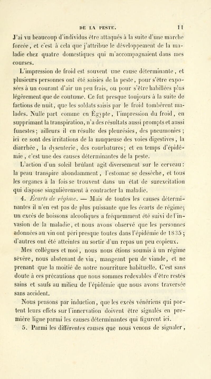 J'ai vu beaucoup d'individus être attaqués à la suite d'une marche forcée, et c'est à cela que j'attribue le développement de la ma- ladie chez quatre domestiques qui m'accompagnaient dans mes courses. L'impression de froid est souvent une cause déterminante, et plusieurs personnes ont été saisies de la peste, pour s'être expo- sées à un courant d'air un peu frais, ou pour s'être habillées pîus légèrement que de coutume. Ce fut presque toujours à la suite de factions de nuit, que les soldats saisis par le froid tombèrent ma- lades. Nulle part comme en Egypte, l'impression du froid, en supprimant la transpiration, n'a des résultats aussi prompts et aussi funestes; ailleurs il en résulte des pleurésies, des pneumonies; ici ce sont des irritations de la muqueuse des voies digestives, la diarrhée, la dysenterie, des courbatures ; et en temps d'épidé- mie , c'est une des causes déterminantes de la peste. L'action d'un soleil brûlant agit diversement sur le cerveau: la peau transpire abondamment, l'estomac se dessèche, et tous les organes à la fois se trouvent dans un état de surexcitation qui dispose singulièrement à contracter la maladie. 4. Ecarts de régime. — Mais de toutes les causes détermi- nantes il n'en est pas de plus puissante que les écarts de régime; un excès de boissons alcooliques a fréquemment été suivi de l'in- vasion de la maladie, et nous avons observé que les personnes adonnées au vin ont péri presque toutes dans l'épidémie de 1835 ; d'autres ont été atteintes au sortir d'un repas un peu copieux. Mes collègues et moi, nous nous étions soumis à un régime sévère, nous abstenant de vin, mangeant peu de viande, et ne prenant que la moitié de notre nourriture habituelle. C'est sans doute à ces précautions que nous sommes redevables d'être restés sains et saufs au milieu de l'épidémie que nous avons traversée sans accident. Nous pensons par induction, que les excès vénériens qui por- tent leurs effets sur l'innervation doivent être signalés en pre- mière ligne parmi les causes déterminantes qui figurent ici. 5. Parmi les différentes causes que nous venons de signaler,