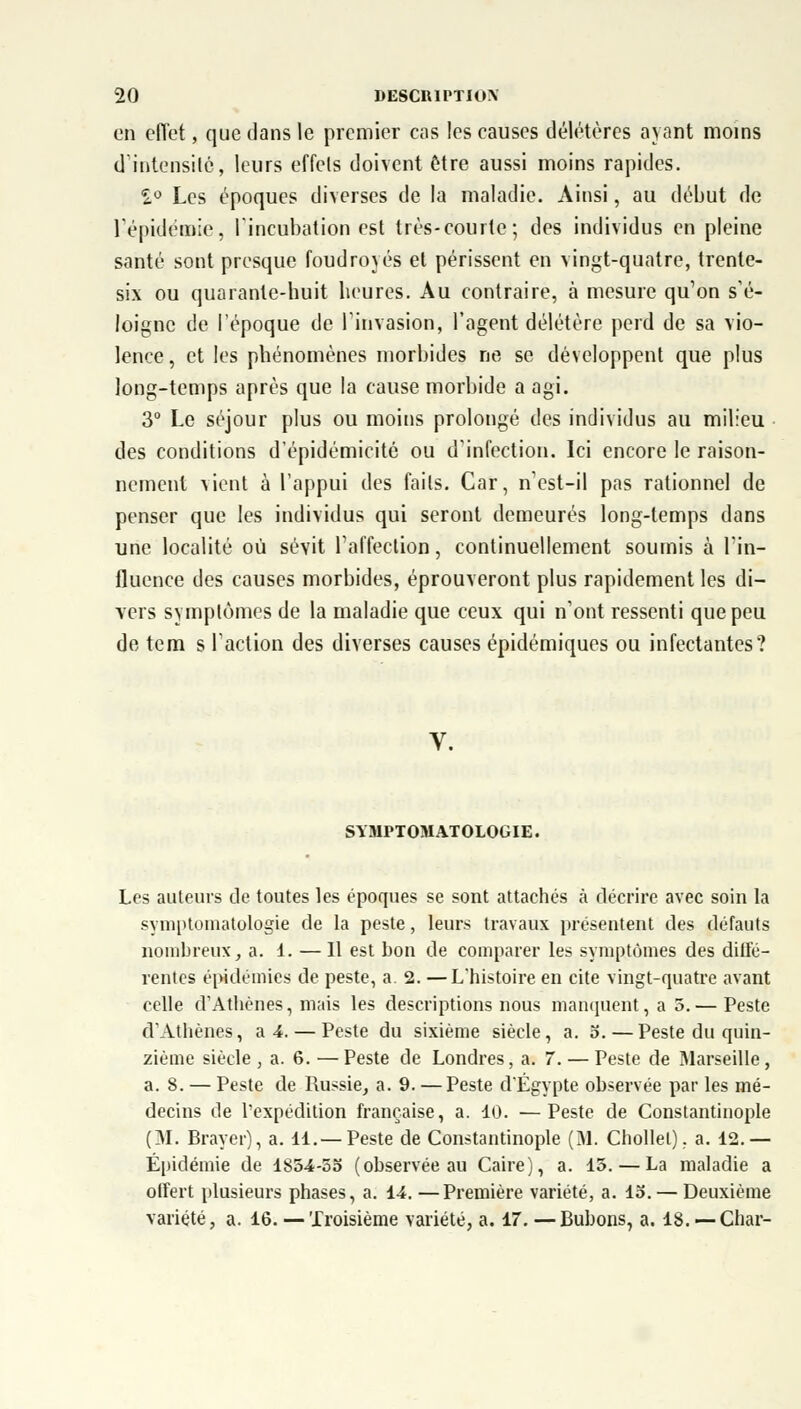 en effet, que dans le premier cas les causes délétères ayant moins d'intensité, leurs effets doivent être aussi moins rapides. 2° Les époques diverses de la maladie. Ainsi, au début de l'épidémie, l'incubation est très-courte; des individus en pleine santé sont presque foudroyés et périssent en vingt-quatre, trente- six ou quarante-buit heures. Au contraire, à mesure qu'on s'é- loigne de l'époque de l'invasion, l'agent délétère perd de sa vio- lence , et les phénomènes morbides ne se développent que plus long-temps après que la cause morbide a agi. 3° Le séjour plus ou moins prolongé des individus au milieu des conditions d'épidémicité ou d'infection. Ici encore le raison- nement vient à l'appui des faits. Car, n'est-il pas rationnel de penser que les individus qui seront demeurés long-temps dans une localité où sévit l'affection, continuellement soumis à l'in- fluence des causes morbides, éprouveront plus rapidement les di- vers symptômes de la maladie que ceux qui n'ont ressenti que peu de tem s l'action des diverses causes épidémiques ou infectantes? V. SYMPTOMATOLOGIE. Les auteurs de toutes les époques se sont attachés à décrire avec soin la symntomatologie de la peste, leurs travaux présentent des défauts nombreux, a. 1. — Il est bon de comparer les symptômes des diffé- rentes épidémies de peste, a. 2. —L'histoire en cite vingt-quatre avant celle d'Athènes, mais les descriptions nous manquent, a 5.— Peste d'Athènes, a 4. — Peste du sixième siècle, a. o.—Peste du quin- zième siècle , a. 6. — Peste de Londres, a. 7. — Peste de Marseille, a. 8. — Peste de Russie, a. 9. — Peste d'Egypte observée par les mé- decins de l'expédition française, a. 10. —Peste de Constantinople (M. Braver), a. 11.—Peste de Constantinople (M. Chollel). a. 12.— Épidémie de 1854-55 (observée au Caire), a. 15. — La maladie a offert plusieurs phases, a. 14. —Première variété, a. 15.— Deuxième variété, a. 16. — Troisième variété, a. 17. —Bubons, a. 18. — Char-