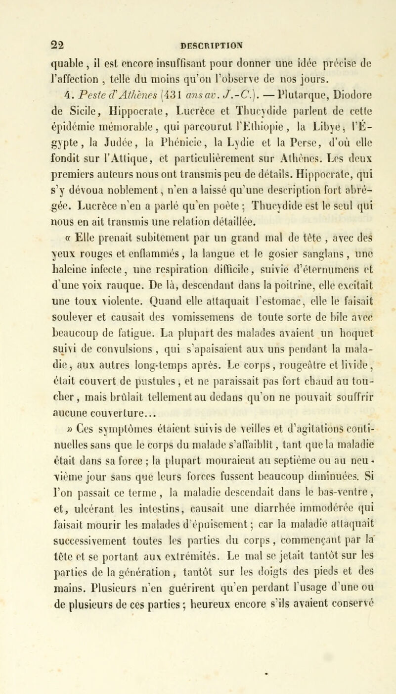 quable , il est encore insuffisant pour donner une idée précise de l'affection , telle du moins qu'on l'observe de nos jours. 4. Peste cTAthènes (431 ans av. J.-C). —Plutarque, Diodore de Sicile, Hippocrate, Lucrèce et Thucydide parlent de cette épidémie mémorable , qui parcourut 1'Elhiopie , la Libye, l'E- gypte, la Judée, la Phénicie, la Lydie et la Perse, d'où elle fondit sur l'Attique, et particulièrement sur Athènes. Les deux premiers auteurs nous ont transmis peu de détails. Hippocrate, qui s'y dévoua noblement, n'en a laissé qu'une description fort abré- gée. Lucrèce n'en a parlé qu'en poète ; Thucydide est le seul qui nous en ait transmis une relation détaillée. « Elle prenait subitement par un grand mal de tète , avec des yeux rouges et enflammés, la langue et le gosier sanglans, une haleine infecte, une respiration difficile, suivie d'élernumens et d'une voix rauque. De là, descendant dans la poitrine, elle excitait une toux violente. Quand elle attaquait l'estomac, elle le faisait soulever et causait des vomissemens de toute sorte de bile avec beaucoup de fatigue. La plupart des malades avaient un hoquet suivi de convulsions , qui s'apaisaient aux uns pendant la mala- die, aux autres long-temps après. Le corps, rougeàlre etlniùe, était couvert de pustules , et ne paraissait pas fort chaud au tou- cher , mais brûlait tellement au dedans qu'on ne pouvait souffrir aucune couverture... » Ces symptômes étaient sunis de veilles et d'agitations conti- nuelles sans que le corps du malade s'affaiblit, tant que la maladie était dans sa force ; la plupart mouraient au septième ou au neu - ■vième jour sans que leurs forces fussent beaucoup diminuées. Si l'on passait ce terme , la maladie descendait dans le bas-ventre, et, ulcérant les intestins, causait une diarrhée immodérée qui faisait mourir les malades d'épuisement ; car la maladie attaquait successivement toutes les parties du corps, commençant par la' tête et se portant aux extrémités. Le mal se jetait tantôt sur les parties de la génération, tantôt sur les doigts des pieds et des mains. Plusieurs n'en guérirent qu'en perdant l'usage d'une ou de plusieurs de ces parties ; heureux encore s'ils avaient conservé