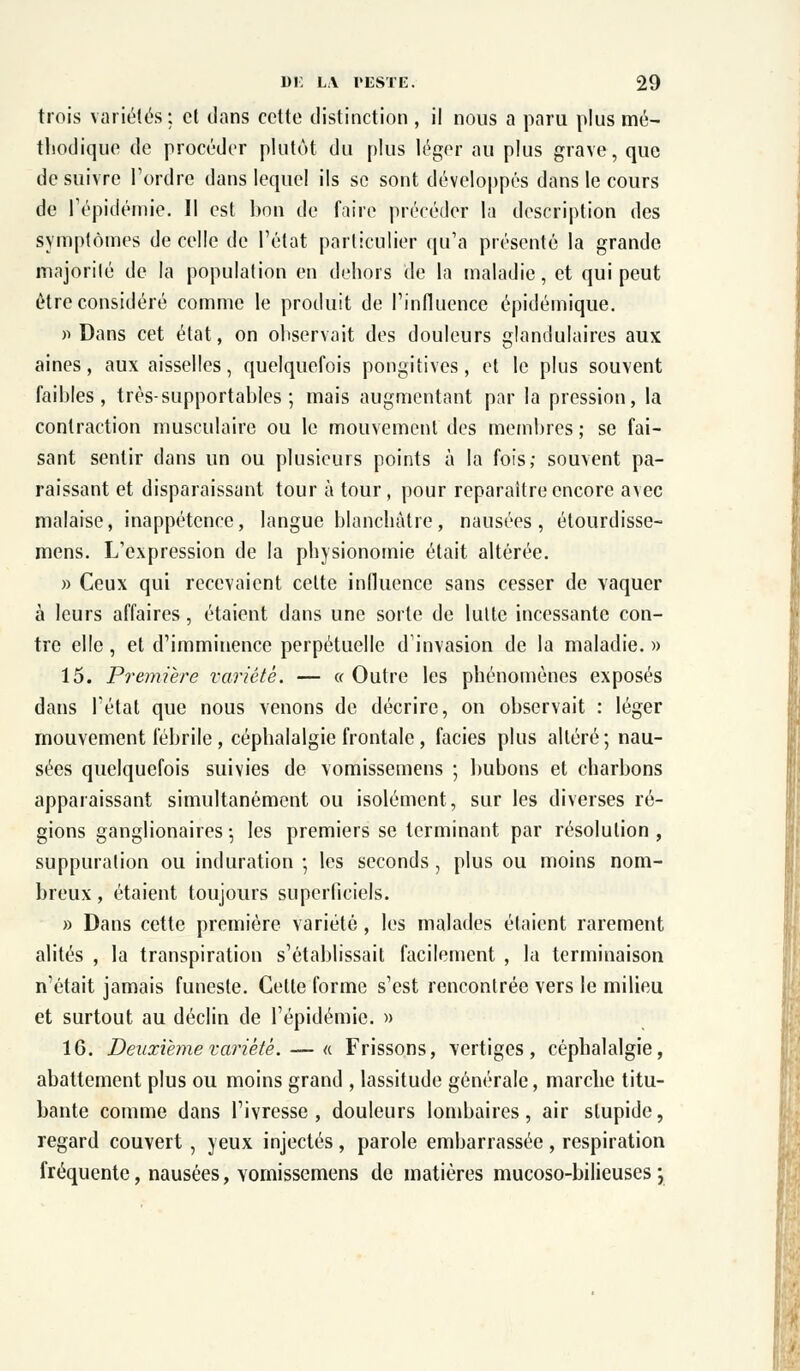 trois variétés: et dans cette distinction , il nous a paru plus mé- thodique de procéder plutôt du plus léger au plus grave, que de suivre l'ordre dans lequel ils se sont développés dans le cours de l'épidémie. Il est bon de faire précéder la description des symptômes de celle de l'état particulier qu'a présenté la grande majorité de la population en dehors de la maladie, et qui peut être considéré comme le produit de l'influence épidémique. » Dans cet état, on observait des douleurs glandulaires aux aines, aux aisselles, quelquefois pongitives, et le plus souvent faibles, très-supportables; mais augmentant par la pression, la contraction musculaire ou le mouvement des membres ; se fai- sant sentir dans un ou plusieurs points à la fois; souvent pa- raissant et disparaissant tour à tour, pour reparaître encore avec malaise, inappétence, langue blanchâtre, nausées, étourdisse- mens. L'expression de la physionomie était altérée. » Ceux qui recevaient celte influence sans cesser de vaquer à leurs affaires, étaient dans une sorte de lutte incessante con- tre elle, et d'imminence perpétuelle d'invasion de la maladie. » 15. Première variété. — « Outre les phénomènes exposés dans l'état que nous venons de décrire, on observait : léger mouvement fébrile , céphalalgie frontale , faciès plus altéré; nau- sées quelquefois suivies de vomissemens ; bubons et charbons apparaissant simultanément ou isolément, sur les diverses ré- gions ganglionaires ; les premiers se terminant par résolution , suppuration ou induration ; les seconds, plus ou moins nom- breux, étaient toujours superficiels. » Dans cette première variété, les malades étaient rarement alités , la transpiration s'établissait facilement , la terminaison n'était jamais funeste. Celte forme s'est rencontrée vers le milieu et surtout au déclin de l'épidémie. » 16. Deuxième variété. — « Frissons, vertiges, céphalalgie, abattement plus ou moins grand , lassitude générale, marche titu- bante comme dans l'ivresse, douleurs lombaires, air stupide, regard couvert , yeux injectés, parole embarrassée, respiration fréquente, nausées, vomissemens de matières mucoso-bilieuses ;