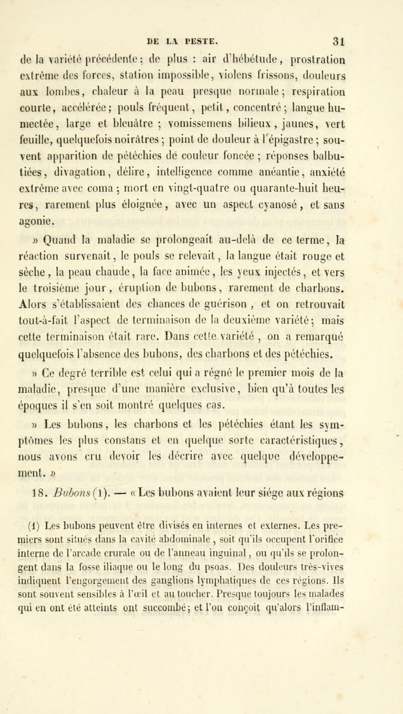 de la variété précédente : de plus : air d'hébétude, prostration extrême des forces, station impossible, \io!ens frissons, douleurs aux lombes, chaleur à la peau presque normale; respiration courte, accélérée; pouls fréquent, petit, concentré ; langue hu- mectée, large et bleuâtre ; vomissemens bilieux, jaunes, vert feuille, quelquefois noirâtres ; point de douleur à l'épigastre ; sou- vent apparition de pétéchies dé couleur foncée ; réponses balbu- tiées, divagation, délire, intelligence comme anéantie, anxiété extrême avec coma -, mort en vingt-quatre ou quarante-huit heu- res, rarement plus éloignée, avec un aspect cyanose, et sans agonie. b Quand la maladie se prolongeait au-delà de ce terme, la réaction survenait, le pouls se relevait, la langue était rouge et sèche, la peau chaude, la face animée, les yeux injectés, et vers le troisième jour, éruption de bubons, rarement de charbons. Alors s'établissaient des chances de guérison , et on retrouvait tout-à-fait l'aspect de terminaison de la deuxième variété-, mais cette terminaison était rare. Dans cette variété , on a remarqué quelquefois l'absence des bubons, des charbons et des pétéchies. » Ce degré terrible est celui qui a régné le premier mois de la maladie, presque d'une manière exclusive, bien qu'à toutes les époques il s'en soit montré quelques cas. » Les bubons, les charbons et les pétéchies étant les svm- ptômes les plus constans et en quelque sorte caractéristiques, nous avons cru devoir les décrire avec quelque développe- ment. » 18. Bubons(\). — «Les bubons avaient leur siège aux régions (1) Les bubons peuvent être divisés en internes et externes. Les pre- miers sont situés dans la cavité abdominale , soit qu'ils occupent l'orifice interne de l'arcade crurale ou de l'anneau inguinal, ou qu'ils se prolon- gent dans la fosse iliaque ou le long du psoas. Des douleurs très-vives indiquent l'engorgement des ganglions lymphatiques de ces régions. Us sont souvent sensibles à l'oeil et au toucher. Presque toujours les malades qui en ont été atteints ont succombé; et Ton conçoit qu'alors l'inflain-