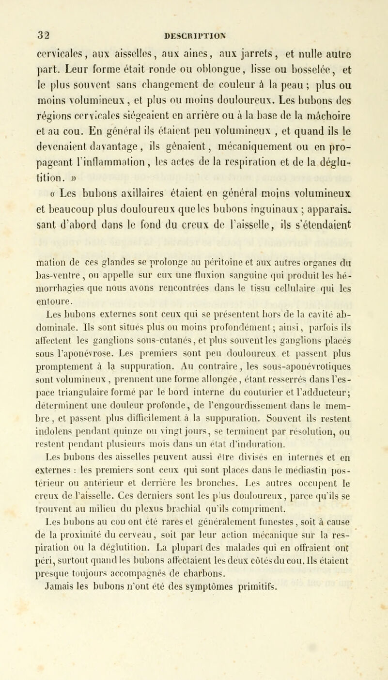 cervicales, aux aisselles, aux aines, aux jarrets, et nulle autre part. Leur forme était ronde ou oblongue, lisse ou bosselée, et le plus souvent sans changement de couleur à la peau ; plus ou moins volumineux, et plus ou moins douloureux. Les bubons des régions cervicales siégeaient en arrière ou à la base de la mâchoire et au cou. En général ils étaient peu volumineux , et quand ils le devenaient davantage , ils gênaient, mécaniquement ou en pro- pageant l'inflammation, les actes de la respiration et de la déglu- tition. » « Les bubons axilloires étaient en général moins volumineux et beaucoup plus douloureux que les bubons inguinaux ; apparais- sant d'abord dans le fond du creux de Faisselle, ils s'étendaient mation de ces glandes se prolonge au péritoine et aux autres organes du bas-ventre , ou appelle sur eux une fluxion sanguine qui produit les hé- morrhagies que nous avons rencontrées dans le tissu cellulaire qui les entoure. Les bubons externes sont ceux qui se présentent hors de la cavité ab- dominale. Ils sont situés plus ou moins profondément; ainsi, parfois ils affectent les ganglions sous-cutanés, et plus souvent les ganglions placés sous l'aponévrose. Les premiers sont peu douloureux et passent plus promptement à la suppuration. Au contraire, les sous-aponévrotiques sont volumineux , prennent une forme allongée, étant resserrés dans l'es- pace triangulaire formé par le bord interne du couturier et l'adducteur; déterminent une douleur profonde, de l'engourdissement dans le mem- bre, et passent plus difficilement à la suppuration. Souvent ils restent indolens pendant quinze ou vingt jours, se terminent par résolution, ou restent pendant plusieurs mois dans un état d'induration. Les bubons des aisselles peuvent aussi être divisés en internes et en externes : les premiers sont ceux qui sont places dans le médiastin pos- térieur ou antérieur et derrière les bronches. Les autres occupent le creux de l'aisselle. Ces derniers sont les plus douloureux, parce qu'ils se trouvent au milieu du plexus brachial qu'ils compriment. Les bubons au cou ont été rares et généralement funestes, soit à cause de la proximité du cerveau, soit par leur action mécanique sur la res- piration ou la déglutition. La plupart des malades qui en offraient ont péri, surtout quand les bubons affectaient les deux côtés du cou. Ils étaient presque toujours accompagnés de charbons. Jamais les bubons n'ont été des symptômes primitifs.