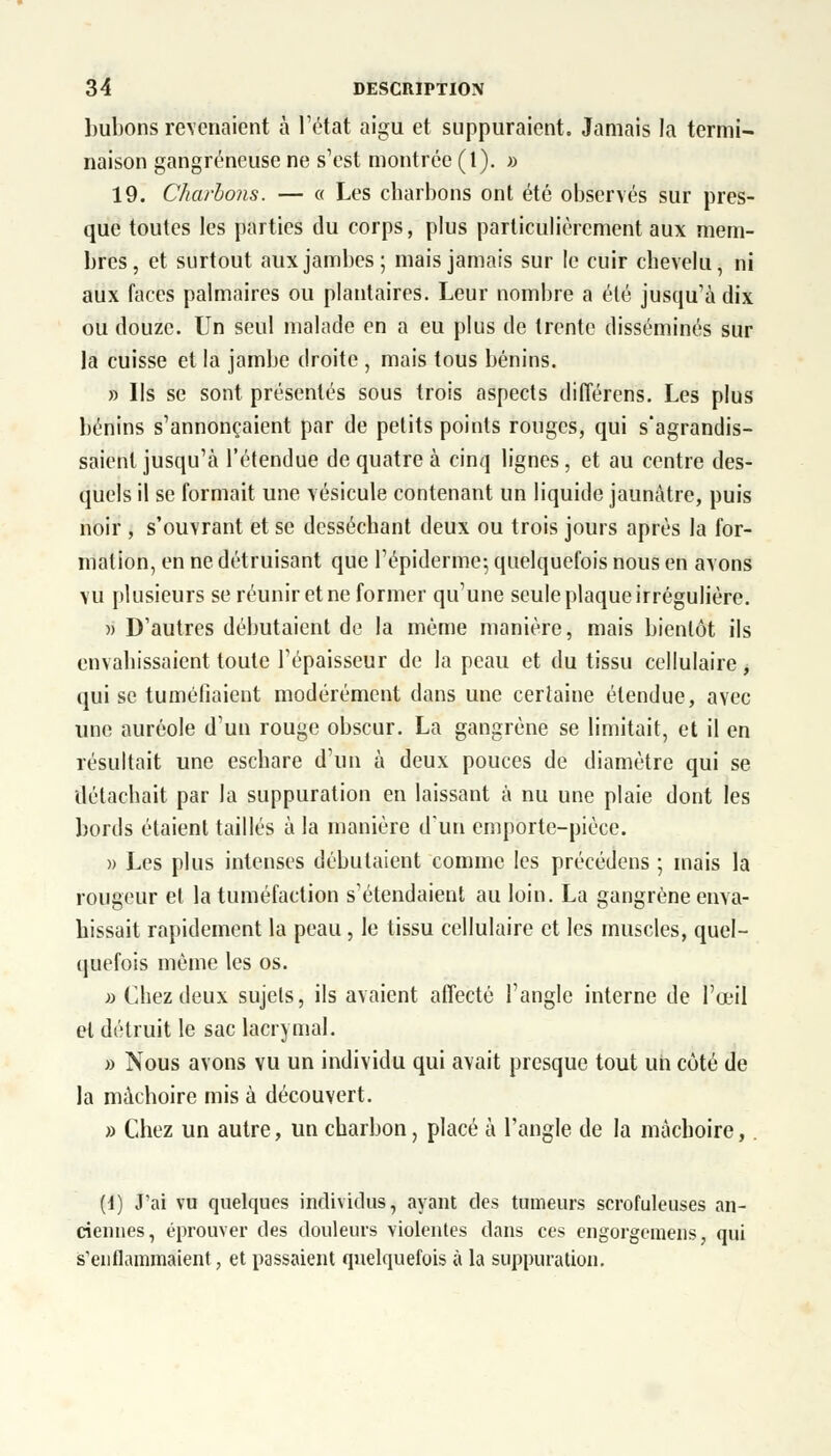 bubons revenaient à l'état aigu et suppuraient. Jamais la termi- naison gangreneuse ne s'est montrée (t). » 19. Charbons. — « Les charbons ont été observés sur pres- que toutes les parties du corps, plus particulièrement aux mem- bres, et surtout aux jambes; mais jamais sur le cuir chevelu, ni aux faces palmaires ou plantaires. Leur nombre a été jusqu'à dix ou douze. Un seul malade en a eu plus de trente disséminés sur la cuisse et la jambe droite , mais tous bénins. » Ils se sont présentés sous trois aspects différens. Les plus bénins s'annonçaient par de petits points rouges, qui s'agrandis- saient jusqu'à l'étendue de quatre à cinq lignes, et au centre des- quels il se formait une vésicule contenant un liquide jaunâtre, puis noir , s'ouvrant et se desséchant deux ou trois jours après la for- mation, en ne détruisant que l'épidémie-, quelquefois nous en avons vu plusieurs se réunir et ne former qu'une seule plaque irrégulière. » D'autres débutaient de la même manière, mais bientôt ils envahissaient toute l'épaisseur de la peau et du tissu cellulaire, qui se tuméfiaient modérément dans une certaine étendue, avec une auréole d'un rouge obscur. La gangrène se limitait, et il en résultait une eschare d'un à deux pouces de diamètre qui se détachait par la suppuration en laissant à nu une plaie dont les bords étaient taillés à la manière d'un emporte-pièce. » Les plus intenses débutaient comme les précédens ; mais la rougeur et la tuméfaction s'étendaient au loin. La gangrène enva- hissait rapidement la peau, le tissu cellulaire et les muscles, quel- quefois même les os. » Chez deux sujets, ils avaient affecté l'angle interne de l'œil et détruit le sac lacrymal. » Nous avons vu un individu qui avait presque tout un côté de la mâchoire mis à découvert. » Chez un autre, un charbon, placé à l'angle de la mâchoire,. (1) J'ai vu quelques individus, ayant des tumeurs scrofuleuses an- ciennes, éprouver des douleurs violentes dans ces engorgemeiïs, qui s'enflammaient, et passaient quelquefois à la suppuration.