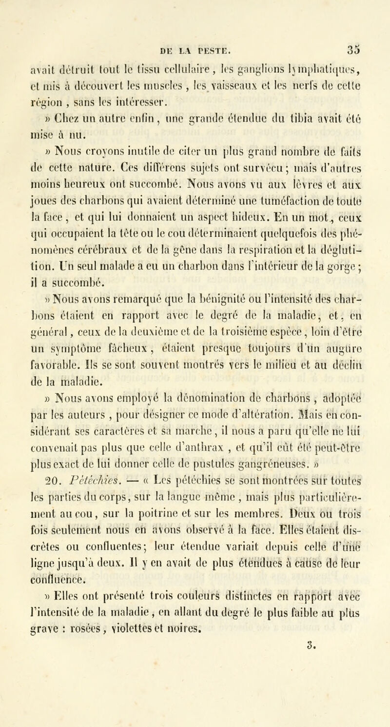 avait détruit tout le tissu cellulaire, les ganglions hmphatiques, et mis à découvert les muselés, les vaisseaux et les nerfs de cette région , sans les intéresser. » Chez un autre enlîn , une grande étendue du tibia avait été mise à nu. » Nous croyons inutile de citer un plus grand nombre de faits de cette nature. Ces différons sujets ont survécu; mais d'autres moins heureux ont succombé. Nous avons vu aux lèvres et aux joues des charbons qui avaient déterminé une tuméfaction de toute la face , et qui lui donnaient un aspect hideux. En un mot., ceux qui occupaient la tète ou le cou déterminaient quelquefois des phé- nomènes cérébraux et de la gêne dans la respiration et la dégluti- tion. Un seul malade a eu un charbon dans l'intérieur de la gorge ; il a succombé. » Nous avons remarqué que la bénignité ou l'intensité des char- bons étaient en rapport avec le degré de la maladie, et, en général, ceux de la deuxième et de la troisième espèce, loin d'être un symptôme fâcheux , étaient presque toujours d'un augure favorable. Ils se sont souvent montrés vers le milieu et au déclin de la maladie. » Nous avons employé la dénomination de charbons, adoplée par les auteurs , pour désigner ce mode d'altération. Mais en con- sidérant ses caractères et sa marche, il nous a paru qu'elle ne lui convenait pas plus que celle d'anthrax , et qu'il eut été peut-être plus exact de lui donner celle de pustules gangreneuses. » 20. Pètéchies. — « Les péléchies se sont montrées sur toutes les parties du corps, sur la langue même , mais plus particulière- ment au cou, sur la poitrine et sur les membres. Deux ou trois fois seulement nous en avons observé à la face. Elles étaient dis- crètes ou confluentes; leur étendue variait depuis celle d'une ligne jusqu'à deux. 11 y en avait de plus étendues à cause de leur confluence. » Elles ont présenté trois couleurs distinctes en rapport avec l'intensité de la maladie , en allant du degré le plus faible au plus grave : rosées, violettes et noires.