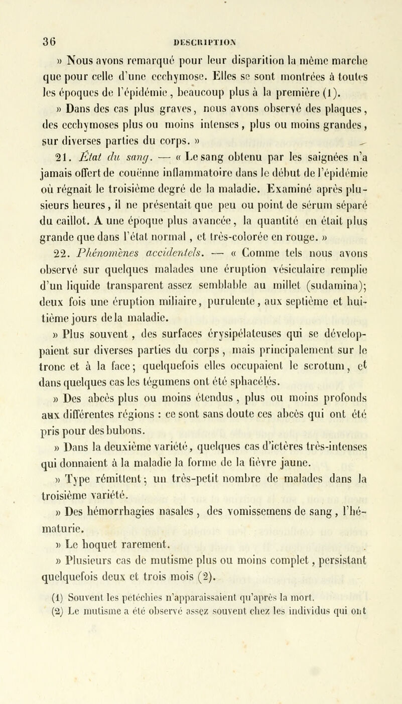 » Nous avons remarqué pour leur disparition la même marche que pour celle d'une ecchymose. Elles se sont montrées à toutes les époques de l'épidémie , beaucoup plus à la première (1). » Dans des cas plus graves, nous avons observé des plaques, des ecchymoses plus ou moins intenses , plus ou moins grandes, sur diverses parties du corps. » 21. État du sang. — « Le sang obtenu par les saignées n'a jamais offert de couenne inflammatoire dans le début de l'épidémie où régnait le troisième degré de la maladie. Examiné après plu- sieurs heures , il ne présentait que peu ou point de sérum séparé du caillot. Aune époque plus avancée, la quantité en était plus grande que dans l'état normal, et très-colorée en rouge. » 22. Phénomènes accidentels. — a Comme tels nous avons observé sur quelques malades une éruption vésiculaire remplie d'un liquide transparent assez semblable au millet (sudamina); deux fois une éruption miliaire, purulente, aux septième et hui- tième jours delà maladie. » Plus souvent, des surfaces érysipélateuses qui se dévelop- paient sur diverses parties du corps, mais principalement sur le tronc et à la face; quelquefois elles occupaient le scrotum, et dans quelques cas les tégumens ont été sphacél.és. » Des abcès plus ou moins étendus , plus ou moins profonds aux différentes régions : ce sont sans doute ces abcès qui ont été pris pour des bubons. » Dans la deuxième variété, quelques cas d'ictères très-intenses qui donnaient à la maladie la forme de la fièvre jaune. » Type rémittent \ un très-petit nombre de malades dans la troisième variété. » Des hémorrhagies nasales , des vomissemens de sang, l'hé- maturie. )> Le hoquet rarement. » Plusieurs cas de mutisme plus ou moins complet, persistant quelquefois deux et trois mois (2). (1) Souvent les petéchies n'apparaissaient qu'après la mort. (2) Le mutisme a été observé assez souvent chez les individus qui ont