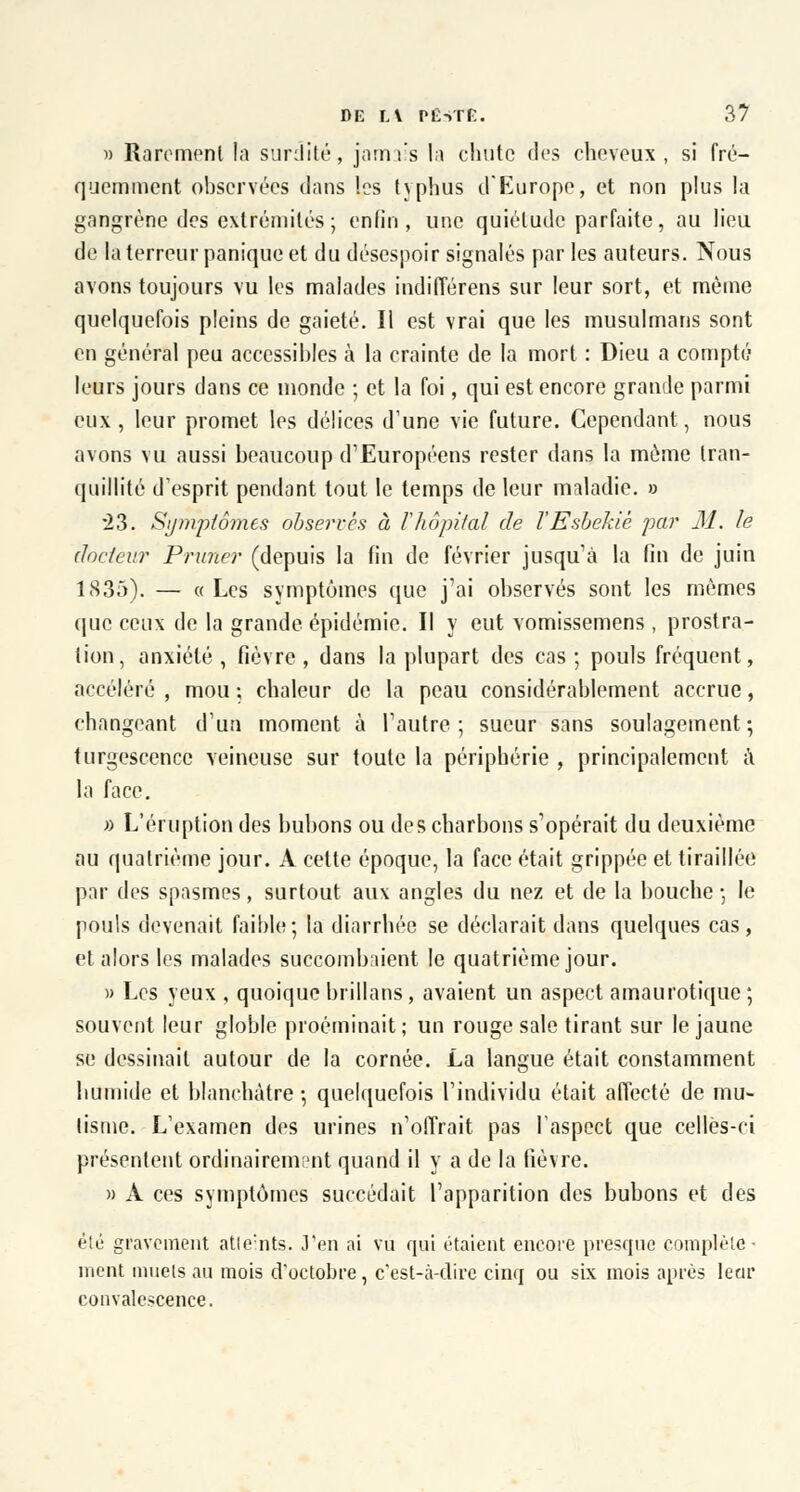 » Rarement la surdité, jamais la chute des cheveux, si fré- quemment observées dans les typhus d'Europe, et non plus la gangrène des extrémités ; enfin, une quiétude parfaite, au lieu de la terreur panique et du désespoir signalés par les auteurs. Nous avons toujours vu les malades indifférens sur leur sort, et même quelquefois pleins de gaieté. Il est vrai que les musulmans sont en général peu accessibles à la crainte de la mort : Dieu a compté leurs jours dans ce monde ; et la foi, qui est encore grande parmi eux, leur promet les délices d'une vie future. Cependant, nous avons vu aussi beaucoup d'Européens rester dans la même tran- quillité d'esprit pendant tout le temps de leur maladie. » 23. Symptômes observés à Vhôpital de l'Esbekiè par M. le docteur Primer (depuis la fin de février jusqu'à la fin de juin 1S35). — « Les symptômes que j'ai observés sont les mêmes que ceux de la grande épidémie. Il y eut vomissemens , prostra- tion, anxiété, fièvre, dans la plupart des cas; pouls fréquent, accéléré , mou ; chaleur de la peau considérablement accrue, changeant d'un moment à l'autre ; sueur sans soulagement ; turgescence veineuse sur toute la périphérie , principalement a. la face. » L'éruption des bubons ou des charbons s'opérait du deuxième au quatrième jour. A cette époque, la face était grippée et tiraillée par des spasmes, surtout aux angles du nez et de la bouche -, le pouls devenait faible; la diarrhée se déclarait dans quelques cas, et alors les malades succombaient le quatrième jour. » Les yeux , quoique brillans, avaient un aspect amaurotique ; souvent leur globle proéminait; un rouge sale tirant sur le jaune se dessinait autour de la cornée. La langue était constamment humide et blanchâtre 5 quelquefois l'individu était affecté de mu- tisme. L'examen des urines n'offrait pas l'aspect que celles-ci présentent ordinairement quand il y a de la fièvre. » A ces symptômes succédait l'apparition des bubons et des été gravement atteints. J'en ai vu qui étaient encore presque complète- ment muets au mois d'octobre, c'est-à-dire cinq ou six mois après leur convalescence.