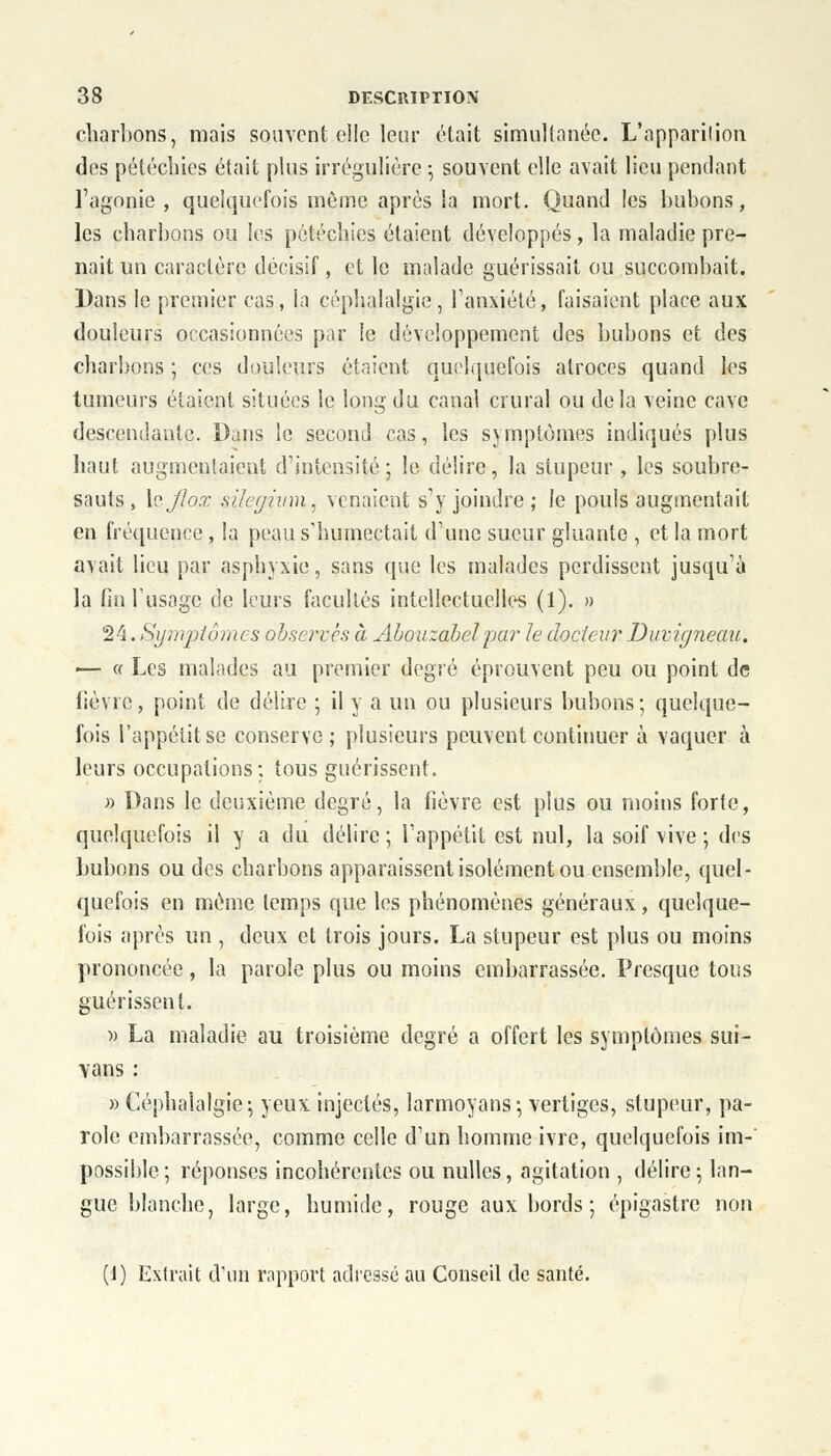 charbons, mais souvent elle leur était simultanée. L'apparition des pétécliies était plus irrégulière ; souvent elle avait lieu pendant l'agonie , quelquefois même après la mort. Quand les bubons, les charbons ou les pétécliies étaient développés, la maladie pre- nait un caractère décisif, et le malade guérissait ou succombait. Dans le premier cas, la céphalalgie, l'anxiété, faisaient place aux douleurs occasionnées par le développement des bubons et des charbons ; ces douleurs étaient quelquefois atroces quand les tumeurs étaient situées le long du canal crural ou delà veine cave descendante. Dans le second cas, les symptômes indiqués plus haut augmentaient d'intensité ; le délire, la stupeur , les soubre- sauts, \aJlox silegium, venaient s'y joindre ; le pouls augmentait en fréquence , la peau s'humectait d'une sueur gluante , et la mort avait lieu par asphyxie, sans que les malades perdissent jusqu'à la fin l'usage de leurs facultés intellectuelles (1). » 24. Symptômes observés à Abouzabelpar le docteur Duvùjneau. — « Les malades au premier degré éprouvent peu ou point de fièvre, point de délire ; il y a un ou plusieurs bubons; quelque- fois l'appétit se conserve; plusieurs peuvent continuer à vaquer à leurs occupations; tous guérissent. » Dans le deuxième degré, la fièvre est plus ou moins forte, quelquefois il y a du délire ; l'appétit est nul, la soif vive ; des bubons ou des charbons apparaissent isolément ou ensemble, quel- quefois en même temps que les phénomènes généraux, quelque- fois après un , deux et trois jours. La stupeur est plus ou moins ]trononcéc, la parole plus ou moins embarrassée. Presque tous guérissent. » La maladie au troisième degré a offert les symptômes sui- vons : » Céphalalgie ; yeux injectés, larmoyans ; vertiges, stupeur, pa- role embarrassée, comme celle d'un homme ivre, quelquefois im- possible; réponses incohérentes ou nulles, agitation , délire; lan- gue blanche, large, humide, rouge aux bords ; épigastre non (J) Extrait d'un rapport adressé au Conseil de santé.