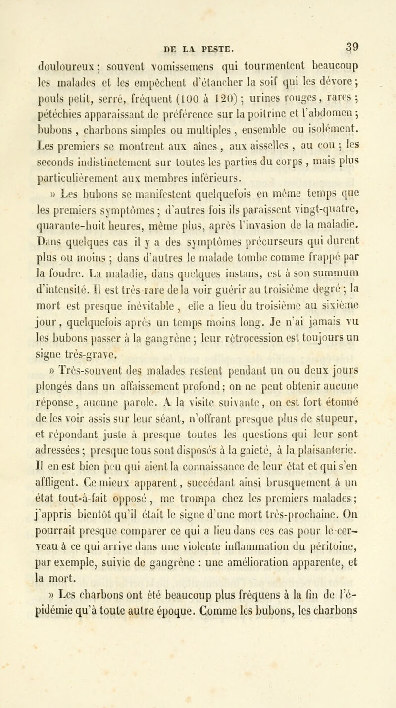 douloureux ; souvent vomissemens qui tourmentent beaucoup les malades et les empêchent d'étancher la soif qui les dévore • pouls petit, serré, fréquent (100 à 120); urines rouges, rares 5 pétéchies apparaissant de préférence sur la poitrine et l'abdomen 5 bubons , charbons simples ou multiples , ensemble ou isolément. Les premiers se montrent aux aines, aux aisselles , au cou -, les seconds indistinctement sur toutes les parties du corps , mais plus particulièrement aux membres inférieurs. » Les bubons se manifestent quelquefois en même temps que les premiers symptômes ; d'autres fois ils paraissent vingt-quatre, quarante-huit heures, même plus, après l'invasion de la maladie. Dans quelques cas il y a des symptômes précurseurs qui durent plus ou moins ; dans d'autres le malade tombe comme frappé par la foudre. La maladie, dans quelques instans, est à son summum d'intensité. Il est très-rare de la voir guérir au troisième degré -, la mort est presque inévitable , elle a lieu du troisième au sixième jour, quelquefois après un temps moins long. Je n'ai jamais vu les bubons passer à la gangrène ; leur rétrocession est toujours un signe très-grave. » Très-souvent des malades restent pendant un ou deux jours plongés dans un affaissement profond ; on ne peut obtenir aucune réponse, aucune parole. A la visite suivante, on est fort étonné de les voir assis sur leur séant, n'offrant presque plus de stupeur, et répondant juste à presque toutes les questions qui leur sont adressées ; presque tous sont disposés à la gaieté, à la plaisanterie. Il en est bien peu qui aient la connaissance de leur état et qui s'en affligent. Ce mieux apparent, succédant ainsi brusquement à un état tout-à-fait opposé , me trompa chez les premiers malades ; j'appris bientôt qu'il était le signe d'une mort très-prochaine. On pourrait presque comparer ce qui a lieu dans ces cas pour le cer- veau à ce qui arrive dans une violente inflammation du péritoine, par exemple, suivie de gangrène : une amélioration apparente, et la mort. » Les charbons ont été beaucoup plus fréquens à la fin de l'é- pidémie qu'à toute autre époque. Comme les bubons, les charbons