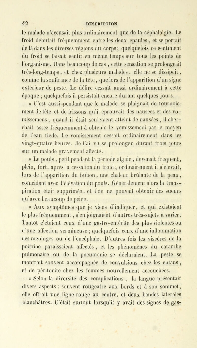 le malade n'accusait plus ordinairement que de la céphalalgie. Le froid débutait fréquemment entre les deux épaules, et se portait de là dans les diverses régions du corps; quelquefois ce sentiment du froid se faisait sentir en même temps sur tous les points de l'organisme. Dans beaucoup de cas , cette sensation se prolongeait très-long-temps, et chez plusieurs malades, elle ne se dissipait, comme la souffrance de la tète, que lors de l'apparition d'un signe extérieur de peste. Le délire cessait aussi ordinairement à cetle époque ; quelquefois il persistait encore durant quelques jours. » C'est aussi pendant que le malade se plaignait de tournoie- ment de tète et de frissons qu'il éprouvait des nausées et des vo- inissemens ; quand il était seulement atteint de nausées , il cher- chait assez fréquemment à obtenir le vomissement par le moyen de l'eau tiède. Le vomissement cessait ordinairement dans les vingt-quatre heures. Je l'ai vu se prolonger durant trois jours sur un malade gravement affecté. » Le pouls , petit pendant la période algide, devenait fréquent, plein, fort, après la cessation du froid -, ordinairement il s'élevait, lors de l'apparition du bubon, une chaleur brûlante de la peau, coïncidant avec l'élévation du pouls. Généralement alors la trans- piration était supprimée, et l'on ne pouvait obtenir des sueurs qu'avec beaucoup de peine. » Aux symptômes que je viens d'indiquer, et qui existaient le plus fréquemment, s'enjoignaient d'autres très-sujets à varier. Tantôt c'étaient ceux d'une gastro-entérite des plus violentes ou d'une affection vermineuse; quelquefois ceux d'une inflammation des méninges ou de l'encéphale. D'autres fois les viscères de la poitrine paraissaient affectés , et les phénomènes du catarrhe pulmonaire ou de la pneumonie se déclaraient. La peste se montrait souvent accompagnée de convulsions chez les enfans, et de péritonite chez les femmes nouvellement accouchées. » Selon la diversité des complications , la langue présentait divers aspects: souvent rougeâtre aux bords et à son sommet, elle offrait une ligne rouge au centre, et deux bandes latérales blanchâtres. C'était surtout lorsqu'il y avait des signes de gas-