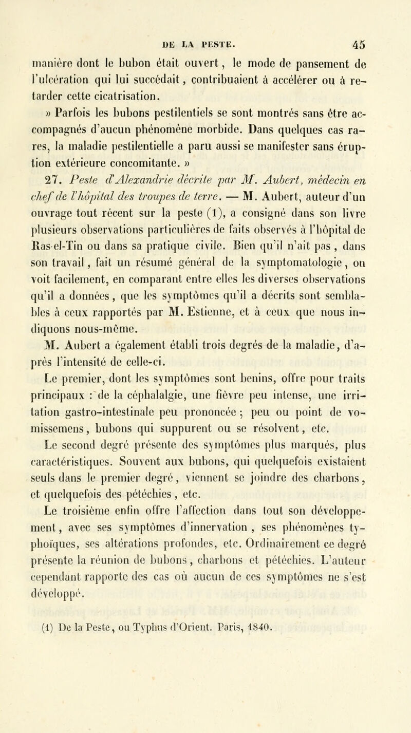 manière dont le bubon était ouvert, le mode de pansement de l'ulcération qui lui succédait, contribuaient à accélérer ou à re- tarder cette cicatrisation. » Parfois les bubons pestilentiels se sont montrés sans être ac- compagnés d'aucun phénomène morbide. Dans quelques cas ra- res, la maladie pestilentielle a paru aussi se manifester sans érup- tion extérieure concomitante. » 27. Peste d'Alexandrie décrite par M. Aubert, médecin en chef de l'hôpital des troupes de terre. — M. Aubert, auteur d'un ouvrage tout récent sur la peste (1), a consigné dans son livre plusieurs observations particulières de faits observés à l'hôpital de Ras el-Tin ou dans sa pratique civile. Bien qu'il n'ait pas , dans son travail, fait un résumé général de la symptomalologie, on voit facilement, en comparant entre elles les diverses observations qu'il a données, que les symptômes qu'il a décrits sont sembla- bles à ceux rapportés par M. Estienne, et à ceux que nous in- diquons nous-même. M. Aubert a également établi trois degrés de la maladie, d'a- près l'intensité de celle-ci. Le premier, dont les symptômes sont bénins, offre pour traits principaux : de la céphalalgie, une fièvre peu intense, une irri- tation gastro-intestinale peu prononcée ; peu ou point de vo- missemens, bubons qui suppurent ou se résolvent, etc. Le second degré présente des symptômes plus marqués, plus caractéristiques. Souvent aux bubons, qui quelquefois existaient seuls dans le premier degré, viennent se joindre des charbons, et quelquefois des pétéchies , etc. Le troisième enfin offre l'affection dans tout son développe- ment , avec ses symptômes d'innervation , ses phénomènes ty- phoïques, ses altérations profondes, etc. Ordinairement, ce degré présente la réunion de bubons, charbons et pétéchies. L'auteur cependant rapporte des cas où aucun de ces symptômes ne s'est développé. (1) De la Peste, ou Typhus d'Orient. Paris, 1840.