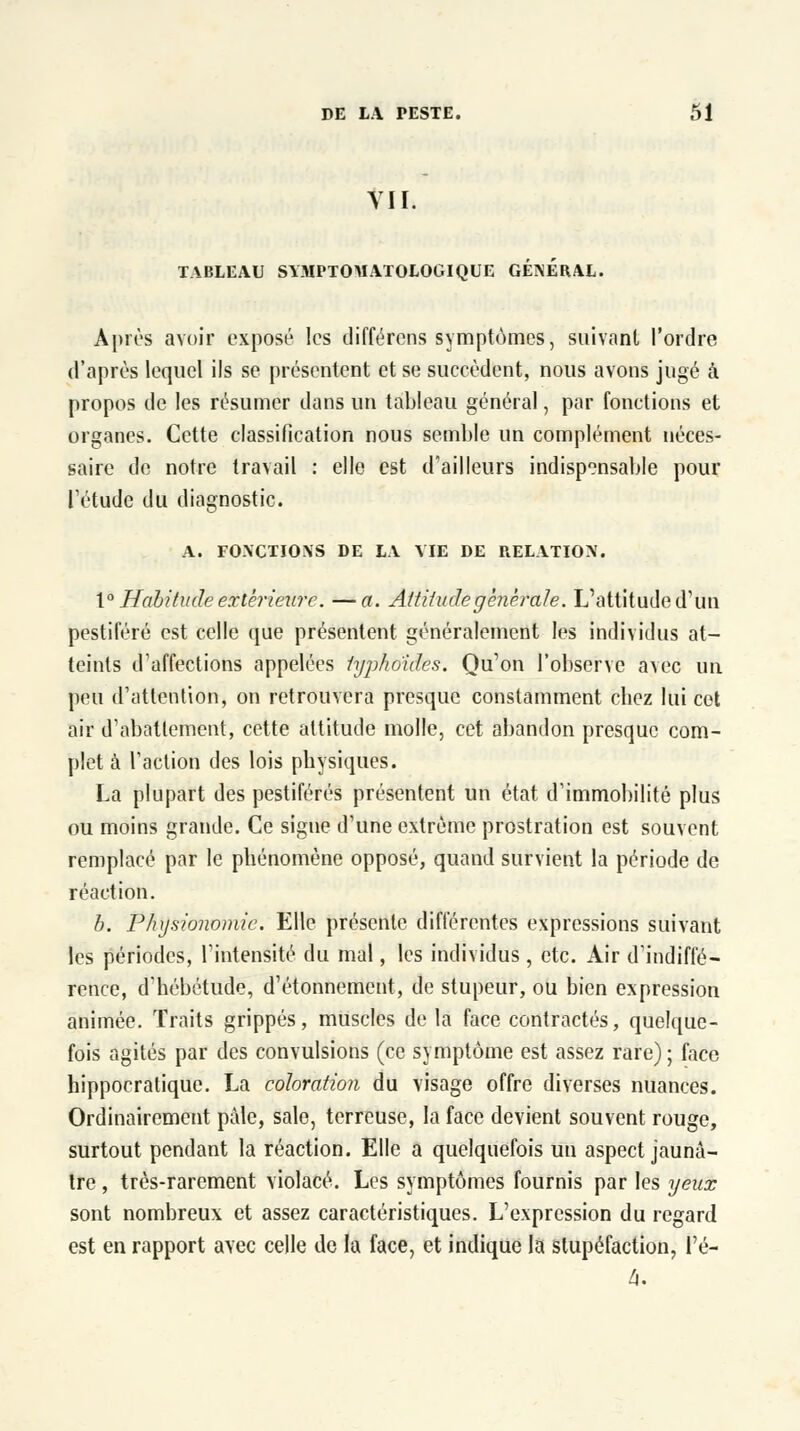 VII. TABLEAU SY.MPTOMATOLOGIQUE GENERAL. Après avoir exposé les différons symptômes, suivant l'ordre d'après lequel ils se présentent et se succèdent, nous avons jugé à propos de les résumer dans un tableau général, par fonctions et organes. Cette classification nous semble un complément néces- saire de notre travail : elle est d'ailleurs indispensable pour Tétudc du diagnostic. A. FONCTIONS DE LA ME DE RELATION. 1° Habitude extérieure. —a. Attitude générale. L'attitude d'un pestiféré est celle que présentent généralement les individus at- teints d'affections appelées typhoïdes. Qu'on l'observe avec un peu d'attention, on retrouvera presque constamment cbez lui cet air d'abattement, cette attitude molle, cet abandon presque com- plet à l'action des lois physiques. La plupart des pestiférés présentent un état d'immobilité plus ou moins grande. Ce signe d'une extrême prostration est souvent remplacé par le phénomène opposé, quand survient la période de réaction. b. Physionomie. Elle présente différentes expressions suivant les périodes, l'intensité du mal, les individus , etc. Air d'indiffé- rence, d'hébétude, d'étonnement, de stupeur, ou bien expression animée. Traits grippés, muscles de la face contractés, quelque- fois agités par des convulsions (ce symptôme est assez rare); face hippocratique. La coloration du visage offre diverses nuances. Ordinairement pâle, sale, terreuse, la face devient souvent rouge, surtout pendant la réaction. Elle a quelquefois un aspect jaunâ- tre , très-rarement violacé. Les symptômes fournis par les yeux sont nombreux et assez caractéristiques. L'expression du regard est en rapport avec celle de la face, et indique la stupéfaction, l'é- 4.