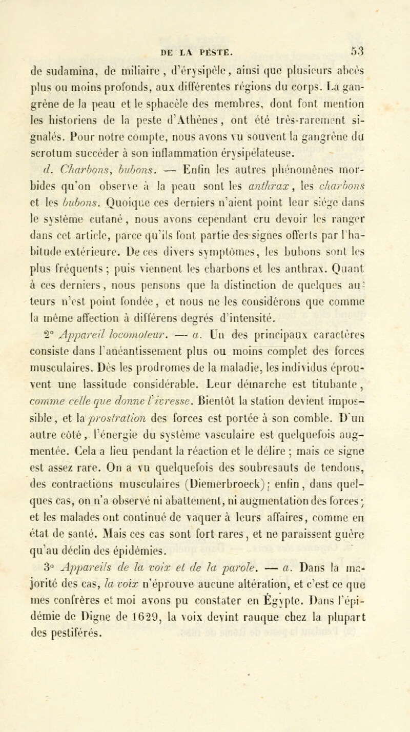 de sudamina, de miliaire, d'érysipèle, ainsi que plusieurs abcès plus ou moins profonds, aux différentes régions du corps. La gan- grène de la peau et le sphacèle des membres, dont font mention les historiens de la peste d'Athènes, ont été très-rarement si- gnalés. Pour notre compte, nous avons vu souvent la gangrène du scrotum succéder à son inflammation érysipélateuse. d. Charbons, bubons. — Enfin les autres phénomènes mor- bides qu'on observe à la peau sont les anthrax, les charbons et les bubons. Quoique ces derniers n'aient point leur siège dans le système cutané, nous avons cependant cru devoir les ranger dans cet article, parce qu'ils font partie des signes offerts par l'ha- bitude extérieure. De ces divers symptômes, les bubons sont les plus fréquents; puis viennent les charbons et les anthrax. Quant à ces derniers, nous pensons que la distinction de quelques au^ teurs n'est point fondée, et nous ne les considérons que comme la même affection à différens degrés d'intensité. 2° Appareil locomoteur. — a. Un des principaux caractères consiste dans l'anéantissement plus ou moins complet des forces musculaires. Dès les prodromes de la maladie, les indhidus éprou- vent une lassitude considérable. Leur démarche est titubante, comme celle que donne l'ivresse. Bientôt la station devient impos- sible, et la prostration des forces est portée à son comble. D'un autre côté, f énergie du système vasculaire est quelquefois aug- mentée. Cela a lieu pendant la réaction et le délire ; mais ce signe est assez rare. On a vu quelquefois des soubresauts de tendons, des contractions musculaires (Diemerbroeck) : enfin, dans quel- ques cas, on n'a observé ni abattement, ni augmentation des forces ; et les malades ont continué de vaquer à leurs affaires, comme en état de santé. Mais ces cas sont fort rares, et ne paraissent guère qu'au déclin des épidémies. 3° Appareils de la voix et de la parole. — a. Dans la ma- jorité des cas, la voix n'éprouve aucune altération, et c'est ce que mes confrères et moi avons pu constater en Egypte. Dans l'épi- démie de Digne de 1629, la voix devint rauque chez la plupart des pestiférés.