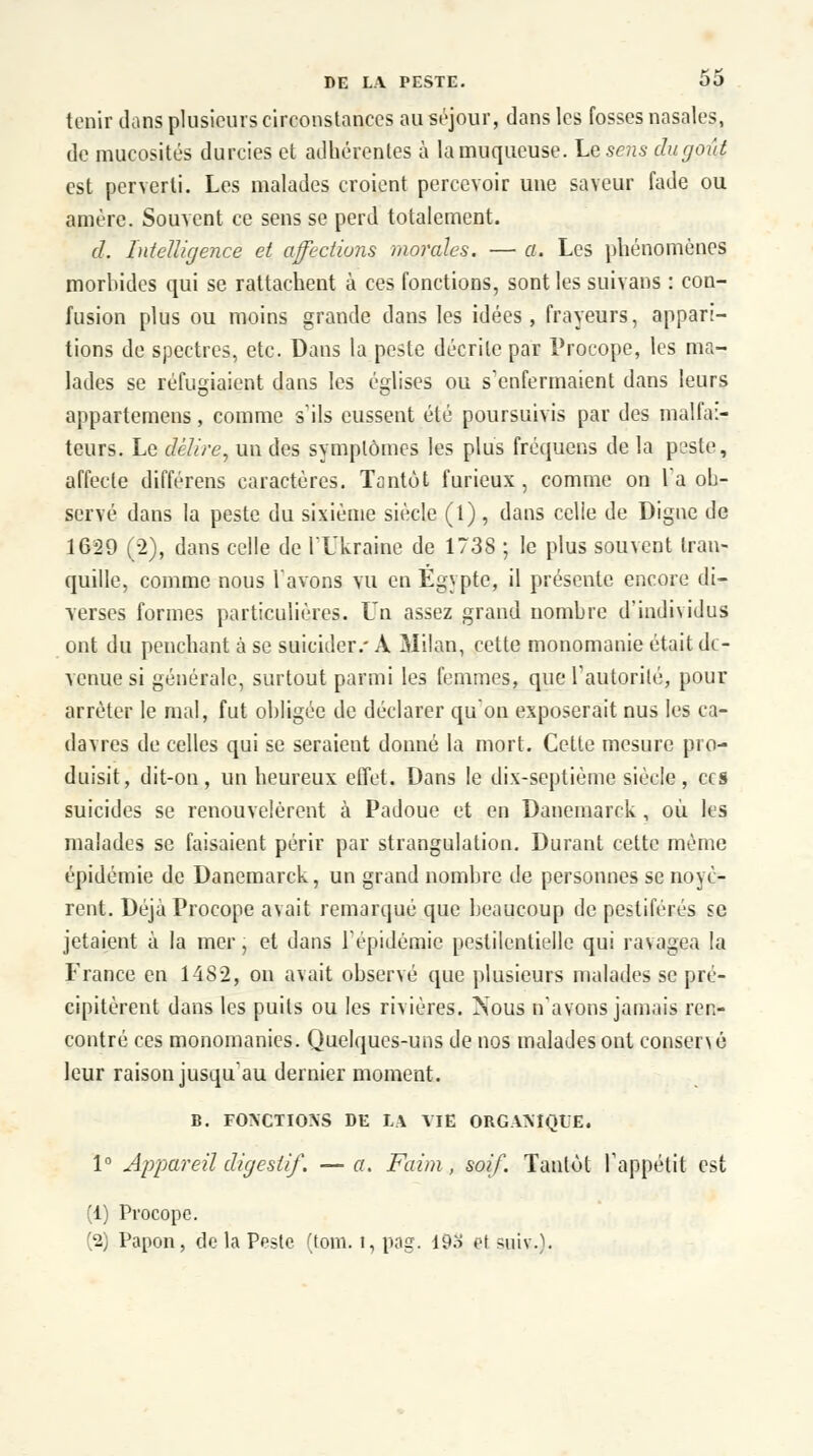 tenir clans plusieurs circonstances au séjour, dans les fosses nasales, de mucosités durcies et adhérentes à la muqueuse. Le sens du goût est perverti. Les malades croient percevoir une saveur fade ou amère. Souvent ce sens se perd totalement. d. Intelligence et affections morales. — a. Les phénomènes morbides qui se rattachent à ces fonctions, sont les suivans : con- fusion plus ou moins grande dans les idées, frayeurs, appari- tions de spectres, etc. Dans la peste décrite par Procope, les ma- lades se réfugiaient dans les églises ou s'enfermaient dans leurs appartenons, comme s'ils eussent été poursuivis par des malfai- teurs. Le délire, un des symptômes les plus fréquens de la peste, affecte différens caractères. Tantôt furieux, comme on la ob- servé dans la peste du sixième siècle (1) , dans celle de Digne de 1629 (-2), dans celle de l'Ukraine de 1738 ; le plus souvent tran- quille, comme nous lavons vu en Egypte, il présente encore di- verses formes particulières. Un assez grand nombre d'individus ont du penchant à se suicider.- A Milan, cette monomanie était di - venue si générale, surtout parmi les femmes, que l'autorité, pour arrêter le mal, fut obligée de déclarer qu'on exposerait nus les ca- davres de celles qui se seraient donné la mort. Cette mesure pro- duisit, dit-on, un heureux effet. Dans le dix-septième siècle, ces suicides se renouvelèrent à Padoue et en Danemarck , où les malades se faisaient périr par strangulation. Durant cette même épidémie de Danemarck, un grand nombre de personnes se noyè- rent. Déjà Procope avait remarqué que beaucoup de pestiférés se jetaient à la mer, et dans l'épidémie pestilentielle qui ravagea la France en 1482, on avait observé que plusieurs malades se pré- cipitèrent dans les puits ou les rivières. Nous n'avons jamais ren- contré ces monomanies. Quelques-uns de nos malades ont conseiv é leur raison jusqu'au dernier moment. B. FONCTIONS DE LA ME ORGANIQUE. 1° Appareil digestif. — a. Faim , soif. Tantôt l'appétit est (1) Procope. '2) Papon, de la Peste (tom. t, pag. 193 et stiiv-.).