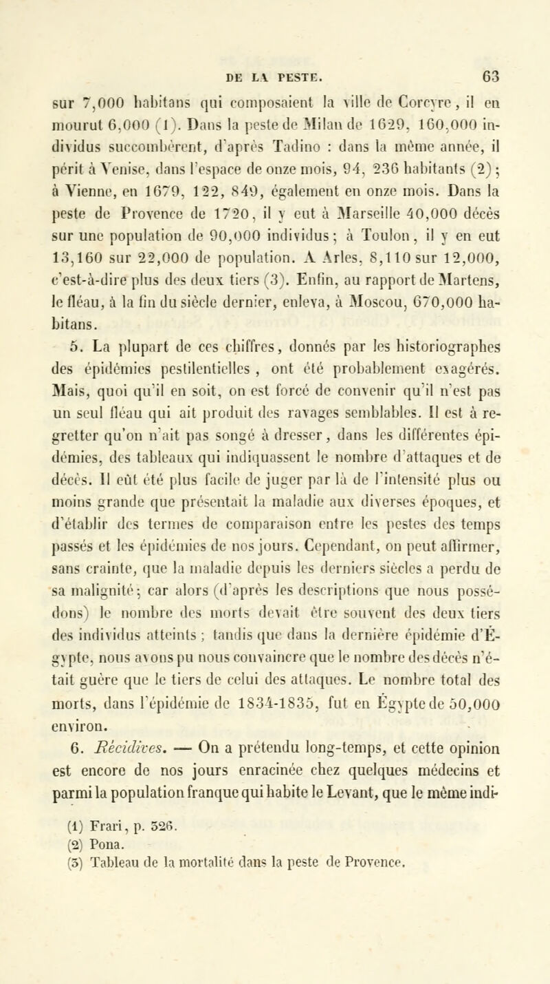 sur 7,000 habitans qui composaient la \\\\q de Corcyre, il en mourut G,000 (l). Dans la peste de Milan de 1629. 160,000 in- dividus succombèrent, d'après Tadino : dans la même année, il périt à Venise, dans l'espace de onze mois, 94, 236 habitants (2) ; à Vienne, en 1679, 122, 849, également en onze mois. Dans la peste de Provence de 1720. il y eut à Marseille 40,000 décès sur une population de 90,000 individus; à Toulon, il y en eut 13,160 sur 22,000 de population. A Arles, 8,110 sur 12,000, c'est-à-dire plus des deux tiers (3). Enfin, au rapport deMartens, le fléau, à la fin du siècle dernier, enleva, à Moscou, 670,000 ha- bitans. 5. La plupart de ces chiffres, donnés par les historiographes des épidémies pestilentielles , ont été probablement e^agérés. Mais, quoi qu'il en soit, on est forcé de convenir qu'il n'est pas un seul fléau qui ait produit des ravages semblables. Il est à re- gretter qu'on n'ait pas songé à dresser, dans les différentes épi- démies, des tableaux qui indiquassent le nombre d'attaques et de décès. 11 eût été plus facile de juger par là de l'intensité plus ou moins grande que présentait la maladie aux diverses époques, et d'établir des termes de comparaison entre les pestes des temps passés et les épidémies de nos jours. Cependant, on peut affirmer, sans crainte, que la maladie depuis les derniers siècles a perdu de sa malignité: car alors (d'après les descriptions que nous possé- dons) le nombre des morts devait être souvent des deux tiers des individus atteints ; tandis que dans la dernière épidémie d'E- gypte, nous avons pu nous convaincre que le nombre des décès n'é- tait guère que le tiers de celui des attaques. Le nombre total des morts, dans l'épidémie de 1834-1835, fut en Egypte de 50,000 environ. 6. Récidives. — On a prétendu long-temps, et cette opinion est encore de nos jours enracinée chez quelques médecins et parmi la population franque qui habite le Levant, que le même indi- (1) Frari, p. 526. (2) Pona. (5) Tableau de la mortalité dans la peste de Provence.