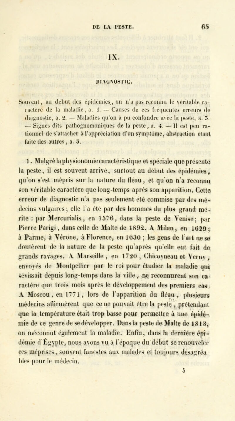 IX. DIAG^NOSTIC. Souvent, au début des épidémies, on n'a pas reconnu le \t*ritaljle ca- ractère de la maladie, a. 1. — Causes de ces fréquentes erreurs de diagnostic, a. 2. — Maladies qu'on a pu confondre avec la peste, a. 5. — Signes dits patliognomoniques de la peste, a. 4. —11 est peu ra- tionnel de s'attacher à l'appréciation d'un symptôme, abstraction étant faite des autres, a. 3. 1. Malgré la physionomie caractéristique et spéciale que présente la peste, il est souvent arrivé, surtout au début des épidémies, qu'on s'est mépris sur la nature du fléau, et qu'on n'a reconnu son véritable caractère que long-temps après son apparition. Cetto erreur de diagnostic n'a pas seulement été commise par des mé- decins vulgaires ; elle l'a été par des hommes du plus grand mé- rite : par Mercurialis, en 1576, dans la peste de Venise; par Pierre Parigi, dans celle de Malte de 1892. A Milan, en 1629 ; à Parme, à Vérone, à Florence, en 1630 ; les gens de l'art ne se doutèrent de la nature de la peste qu'après qu'elle eut fait de grands ravages. A Marseille , en 1720 , Ghicoyneau et Vernv, envoyés de Montpellier par le roi pour étudier la maladie qui sé\issait depuis long-temps dans la ville, ne reconnurent son ca ractère que trois mois après le développement des premiers cas. A Moscou, en 1771, lors de l'apparition du fléau, plusieurs médecins affirmèrent que ce ne pouvait être la peste , prétendant que la température était trop basse pour permettre à une épidé- mie de ce genre de se développer. Dans la peste de Malte de 1813, on méconnut également la maladie. Enfin, dans la dernière épi- démie d'Egypte, nous avons vu à l'époque du début se renouveler ces méprises, souvent funestes aux malades et toujours désagréa blés pour le médecin. 5