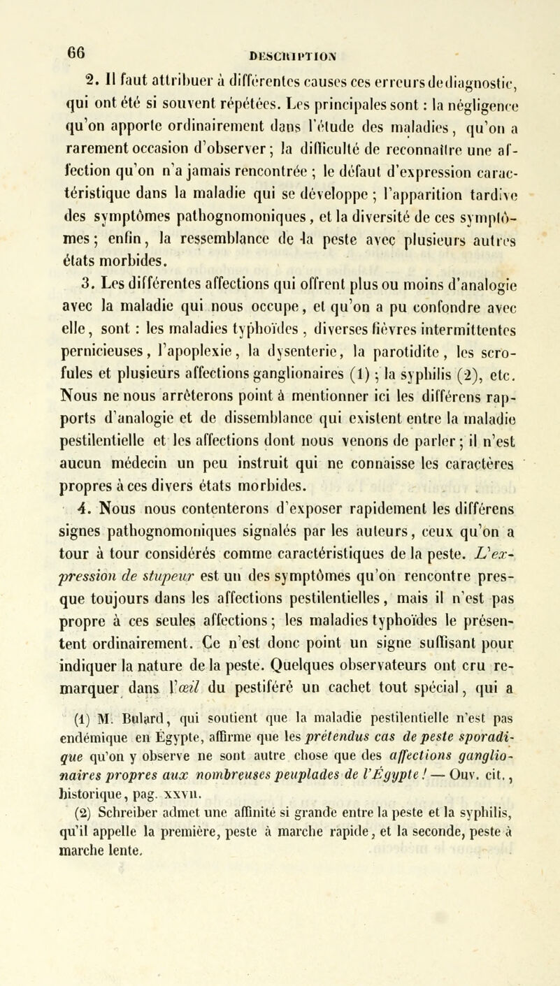 2. 11 faut attribuer à différentes causes ces erreurs de diagnostic, qui ont été si souvent répétées. Les principales sont : la négligence qu'on apporte ordinairement dans l'élude des maladies, qu'on a rarement occasion d'observer; la difficulté de reconnaître une af- fection qu'on n'a jamais rencontrée ; le défaut d'expression carac- téristique dans la maladie qui se développe ; l'apparition tardive des symptômes patbognomoniques, et la diversité de ces symptô- mes ; enfin, la ressemblance de-la peste avec plusieurs autres états morbides. 3. Les différentes affections qui offrent plus ou moins d'analogie avec la maladie qui nous occupe, et qu'on a pu confondre avec elle, sont : les maladies typhoïdes , diverses fièvres intermittentes pernicieuses, l'apoplexie, la dysenterie, la parotidite, les scro- fules et plusieurs affections ganglionaires (1) -, la syphilis (2), etc. Nous ne nous arrêterons point à mentionner ici les différons rap- ports d'analogie et de dissemblance qui existent entre la maladie pestilentielle et les affections dont nous venons de parler; il n'est aucun médecin un peu instruit qui ne connaisse les caractères propres à ces divers états morbides. 4. Nous nous contenterons d'exposer rapidement les différens signes patbognomoniques signalés par les auteurs, ceux qu'on a tour à tour considérés comme caractéristiques de la peste. L'ex- pression de stupeur est un des symptômes qu'on rencontre pres- que toujours dans les affections pestilentielles, mais il n'est pas propre à ces seules affections ; les maladies typhoïdes le présen- tent ordinairement. Ce n'est donc point un signe suffisant pour indiquer la nature de la peste. Quelques observateurs ont cru re- marquer dans Y œil du pestiféré un cachet tout spécial, qui a (1) M. Bulard, qui soutient que la maladie pestilentielle n'est pas endémique en Egypte, affirme que les prétendus cas de peste sporadi- gue qu'on y observe ne sont autre chose que des affections ganglio- naires propres aux nombreuses peuplades de l'Egypte ! — Ouv. cit., historique, pag. xxvn. (2) Schreiber admet une affinité si grande entre la peste et la syphilis, qu'il appelle la première, peste à marche rapide, et la seconde, peste à marche lente.