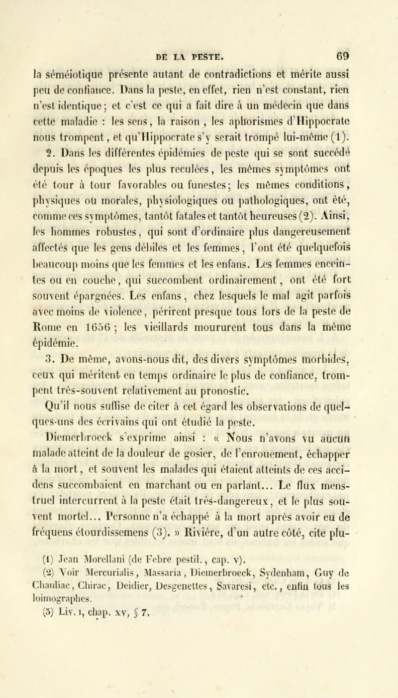 la séméiotiquc présente autant de contradictions et mérite aussi peu de confiance. Dans la peste, en effet, rien n'est constant, rien n'est identique; et c'est ce qui a fait dire à un médecin que dans cette maladie : les sens, la raison , les aphorismes d'Hippocrate nous trompent, et qu'Hippocrates'y serait trompé lui-même (1). s>. Dans les différentes épidémies de peste qui se sont succédé depuis les époques les plus reculées, les mêmes symptômes ont été tour à tour favorables ou funestes; les mêmes conditions, physiques ou morales, physiologiques ou pathologiques, ont été, comme ces symptômes, tantôt fatales et tantôt heureuses (2). Ainsi, les hommes robustes, qui sont d'ordinaire plus dangereusement affectés que les gens débiles et les femmes, l'ont été quelquefois beaucoup moins que les femmes et les enfans. Les femmes encein- tes ou en couche, qui succombent ordinairement, ont été fort souvent épargnées. Les enfans, chez lesquels le mal agit parfois avec moins de violence, périrent presque tous lors de la peste de Rome en 1656 ; les vieillards moururent tous dans la même épidémie. 3. De même, avons-nous dit, des divers symptômes morbides, ceux qui méritent en temps ordinaire le plus de confiance, trom- pent très-souvent relativement au pronostic. Qu'il nous suffise de citer à cet égard les observations de quel- ques-uns des écrivains qui ont étudié la peste. Diemerbroeck s'exprime ainsi : « Nous n'avons vu aucun malade atteint de la douleur de gosier, de l'enrouement, échapper à la mort, et souvent les malades qui étaient atteints de ces acci- dens succombaient en marchant ou en parlant... Le flux mens- truel intercurrent à la peste était très-dangereux, et le plus sou- vent mortel... Personne n'a échappé à la mort après avoir eu de fréquens étourdissemens (3). » Rivière, d'un autre côté, cite plu- (1) Jean Morellani (de Febre pestil., cap. v). (2) Voir Mercurialis, Vlassatia, Diemerbroeck, Sydenham, Guy de Chauliac, Chirac, Deidier, Desgenettes, Savaresi, etc., enfin tous les loimographes. (5) Liv. i, chap, xv, § 7,