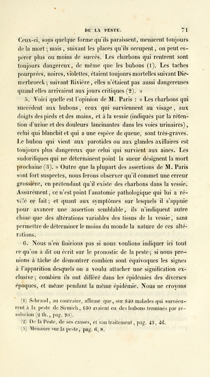 Ceux-ci, sous quelque forme qu'ils paraissent, menacent toujours de la mort ; mais , suivant les places qu'ils occupent, on peut es- pérer plus ou moins de succès. Les charbons qui rentrent sont toujours dangereux, de même que les bubons (t). Les taches pourprées, noires, violettes, étaient toujours mortelles suivant Die- merbroeck ; suivant Rivière , elles n'étaient pas aussi dangereuses quand elles arrivaient aux jours critiques (2). » 5. Voici quelle est l'opinion de M. Paris : « Les charbons qui succèdent aux bubons, ceux qui surviennent au visage, aux doigts des pieds et des mains, et à la vessie (indiqués par la réten- tion d'urine et des douleurs lancinantes dans les voies urinaires), celui qui blanchit et qui a une espèce de queue, sont très-graves. Le bubon qui vient aux parotides ou aux glandes axillaires est toujours plus dangereux que celui qui survient aux aines. Les sudoritiques qui ne déterminent point la sueur désignent la mort prochaine (3). » Outre que la plupart des assertions de M. Paris sont fort suspectes, nous ferons observer qu'il commet une erreur grossière, en prétendant qu'il existe des charbons dans la vessie. Assurément, ce n'est point l'anatomie pathologique qui lui a ré- vélé ce fait ; et quant aux symptômes sur lesquels il s'appuie pour avancer une assertion semblable, ils n'indiquent autre chose que des altérations variables des tissus de la vessie, sans permettre de déterminer le moins du monde la nature de ces alté- rations. G. Nous n'en finirions pas si nous voulions indiquer ici tout ce qu'on a dit ou écrit sur le pronostic de la peste 5 si nous pre- nions à tâche de démontrer combien sont équivoques les signes à l'apparition desquels on a voulu attacher une signification ex- clusive; combien ils ont différé dans les épidémies des diverses époques, et même pendant la même épidémie. Nous ne croyons (1) Schrand, au contraire, affirme que, sur 840 malades qui survécu- rent à la peste de Sirmich , loi) avaient eu des bubons terminés par ré- solution ('2 lb., pag. 93). (2) De la Peste, de ses causes, et son traitement, pag. 43, 46. (3) Mémoire eôrlà pc*te, pag. fi, 8.