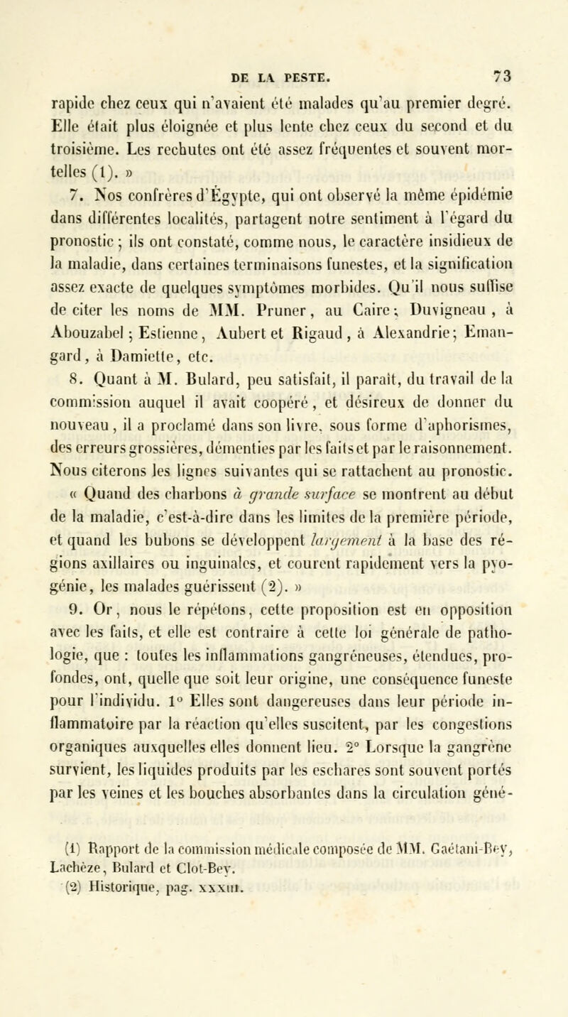 rapide chez ceux qui n'avaient été malades qu'au premier degré. Elle élait plus éloignée et plus lente chez ceux du second et du troisième. Les rechutes ont été assez fréquentes et souvent mor- telles (1). » 7. Nos confrères d'Egypte, qui ont observé la môme épidémie dans différentes localités, partagent notre sentiment à l'égard du pronostic ; ils ont constaté, comme nous, le caractère insidieux de la maladie, dans certaines terminaisons funestes, et la signification assez exacte de quelques symptômes morbides. Qu'il nous suffise de citer les noms de MM. Pruner, au Caire; Duvigneau , à Abouzabel ; Eslienne, Aubert et Rigaud , à Alexandrie; Eraan- gard, à Damietle, etc. 8. Quant à M. Bulard, peu satisfait, il parait, du travail de la commission auquel il avait coopéré, et désireux de donner du nouveau , il a proclamé dans son livre, sous forme d'aphorismes, des erreurs grossières, démenties par les faits et par le raisonnement. Nous citerons les lignes suivantes qui se rattachent au pronostic. « Quand des charbons à grande surface se montrent au début de la maladie, c'est-à-dire dans les limites delà première période, et quand les bubons se développent largèmërd à la base des ré- gions axillaires ou inguinales, et courent rapidement vers la pyo- génie, les malades guérissent (2). » 9. Or, nous le répétons, cette proposition est en opposition avec les faits, et elle est contraire à celte loi générale de patho- logie, que : toutes les inflammations gangreneuses, étendues, pro- fondes, ont, quelle que soit leur origine, une conséquence funeste pour l'individu. 1° Elles sont dangereuses dans leur période in- flammatoire par la réaction qu'elles suscitent, par les congestions organiques auxquelles elles donnent lieu. 2° Lorsque la gangrène survient, les liquides produits par les eschares sont souvent portés par les veines et les bouches absorbantes dans la circulation géné- (1) Rapport do la commission médicale composée de MM. Gaétani-B'-y, Lachèze, Bulard et Clot-Bey. (2) Historique, pag. xxxtn.