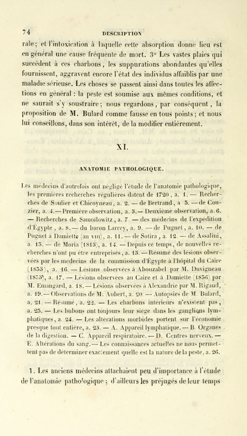 raie; et l'intoxication à laquelle celle absorption donne lieu est en général une cause fréquente de mort. 3° Les vastes plaies qui succèdent à ces charbons, les suppurations abondantes qu'elles fournissent, aggravent encore l'état des individus affaiblis par une maladie sérieuse. Les choses se passent ainsi dans toutes les affec- tions en général : la peste est soumise aux mêmes conditions, et ne saurait s'y soustraire; nous regardons, par conséquent, la proposition de M. Bulard comme fausse en tous points; et nous lui conseillons, dans son intérêt, de la modifier entièrement. XI. ANATOMIE PATHOLOGIQUE. Les médecins d'autrefois ont négligé l'étude de fanatomie pathologique, les premières recherches régulières datent de 17*20 , a. 1. — Recher- ches de Soulier et Chicoyneau, a. 2. — de Bertrand, a 5. —de Cou- zier, a. 4.— Première observation, a. 5.—Deuxième observation, a. 6. — Recherches de Samoïlowilz , a.  — des médecins de l'expédition d'Egypte , a. 8. — du baron Larrey, a. 9. —de Pugnet, a. in. — de Pugnet à Damicttc an vin . a. 11. — de Sotira, a. 12. — de Assalini, a. 15. — de Moria [1815), a. 14. —Depuis ce temps, de nouvelles re- cherches n'ont pu être entreprises, a. 13. —Résumé des lésions obser- vées par les médecins de la commission d'Egypte à l'hôpital du Caire (1853', a. 16. — Lésions observées à Abouzabel par M. Duvigneau (1S55%, a. 17. — Lésions observées au Caire et à Damielte ^ 1856 par M. Emangard, a. 18. — Lésions observées à Alexandrie par M. Rig'aud, a. 19.— Observations de M. Aubert, a. 20 —Autopsies de M. Bulard, a. 21. — Résumé, a. 22. — Les charbons intérieurs n'existent pas, a. 25. — Les bubons ont toujours leur siège dans les ganglions lym- phatiques, a. 24. —Les altérations morbides portent sur l'économie presque tout entière, a. 23. — A. Appareil lymphatique. — B. Organes • le la digestion. — C. Appareil respiratoire. — D. Centres nerveux. — E. Altérations du sang.— Les connaissances actuelles ne nou> permet- tent pas de déterminer exactement quelle est la nature de la peste, a. 26. 1. Les anciens médecins attachaient peu d'importance à l'étude de l'anatomie patbo'ogique ; d'ailleurs les préjugés de leur temps