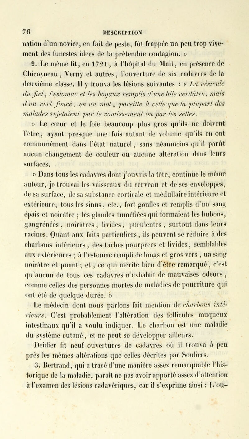 nation d'un novice, en fait de peste, fût frappée un peu trop vive- ment des funestes idées de la prétendue contagion. » 2. Le même fit, en 1721, à l'hôpital du Mail, en présence de Chicoyneau, Verny et autres, l'ouverture de six cadavres de la deuxième classe. Il y trouva les lésions suivantes : « La vésicule du fiel, l'estomac et les boyaux remplis d'une bile ver claire, ma?s d'un vert foncé, en un mot, pareille à celle-que la plupart des malades rejetaient par le vomissement ou par les selles. » Le cœur et le foie beaucoup plus gros qu'ils ne doivent l'être, ayant presque une fois autant de volume qu'ils en ont communément dans l'état naturel, sans néanmoins qu'il parût aucun changement de couleur ou aucune altération dans leurs surfaces. » Dans tous les cadavres dont j'ouvris la tôte, continue le même auteur, je trouvai les vaisseaux du cerveau et de ses enveloppes, de sa surface, de sa substance corticale et médullaire intérieure et extérieure, tous les sinus, etc., fort gonflés et remplis d'un sang épais et noirâtre ; les glandes tuméfiées qui formaient les bubons, gangrenées, noirâtres, livides, purulentes, surtout dans leurs racines. Quant aux faits particuliers, ils peuvent se réduire à des charbons intérieurs, des taches pourprées et livides, semblables aux extérieures ; à l'estomac rempli de longs et gros vers , un sang noirâtre et puant ; et , ce qui mérite bien d'être remarqué, c'est qu'aucun de tous ces cadavres n'exhalait de mauvaises odeurs , comme celles des personnes mortes de maladies de pourriture qui ont été de quelque durée. » Le médecin dont nous parlons fait mention de charbons inté- rieurs. C'est probablement l'altération des follicules muqueux intestinaux qu'il a voulu indiquer. Le charbon est une maladie du système cutané, et ne peut se développer ailleurs. Deidier fit neuf ouvertures de cadavres où il trouva à peu près les mêmes altérations que celles décrites par Souliers. 3. Bertrand, qui a tracé d'une manière assez remarquable l'his- torique de la maladie, paraît ne pas avoir apporté assez d'attention à l'examen des lésions cadavériques, car il s'exprime ainsi : L'ou-