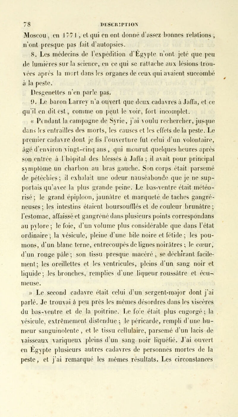 Moscou , en 17? 1 , et qui en ont donné d'assez bonnes relations , n'ont presque pas fait d'autopsies. 8. Les médecins de l'expédition d'Egypte n'ont jeté que peu de lumières sur la science, en ce qui se rattache aux lésions trou- vées après la mort dans les organes de ceux qui avaient succombé à la peste. Desgeneltes n'en parle pas. 1). Le baron Larrey n'a ouvert que deux cadavres à Jafla, et ce qu'il en dit est, comme on peut le voir, fort incomplet. « Pendant la campagne de Syrie, j'ai voulu rechercher, jusque dans les entrailles des morts, les causes et les effets de la peste. Le premier cadavre dont je fis l'ouverture fut celui d'un volontaire, âgé d'environ vingt-cinq ans , qui mourut quelques heures après son entrée à I hôpital des blessés à Jaffa ; il avait pour principal symptôme un charbon au bras gauche. Son corps était parsemé de pétéchies ; il exhalait une odeur nauséabonde que je ne sup- portais qu'avee la plus grande peine. Le bas-ventre était météo- risé ; le grand épiploon, jaunâtre et marqueté de taches gangre- neuses; les intestins étaient boursoufllés et de couleur brunâtre; l'estomac, affaissé et gangrené dans plusieurs points correspondans au pylore; le foie, d'un volume plus considérable que dans l'état ordinaire; la vésicule, pleine d'une bile noire et fétide; les pou- mons, d'un blanc terne, entrecoupés de lignes noirâtres-, le cœur, d'un rouge pâle ; son tissu presque macéré , se déchirant facile- ment; les oreillettes et les ventricules, pleins d'un sang noir et liquide; les bronches, remplies d'une liqueur roussâtre et éeu- meuse. » Le second cadavre était celui d'un sergent-major dont j'ai parlé. Je trouvai à peu près les mêmes désordres dans les viscères du bas-ventre et de la poitrine. Le foie était plus engorgé; la vésicule, extrêmement distendue -, le péricarde, rempli d'une hu- meur sanguinolente , et le tissu cellulaire, parsemé d'un lacis de vaisseaux variqueux pleins d'un sang noir liquéfié. J'ai ouvert en Egypte plusieurs autres cadavres de personnes mortes de la peste, et j'ai remarqué les mêmes résultats. Les circonstances