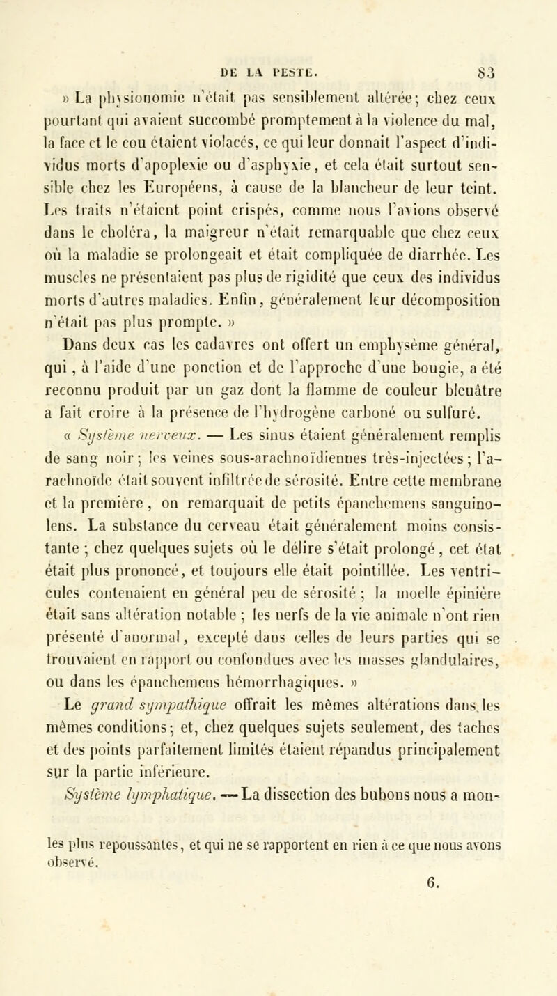 » La physionomie n'était pas sensiblement altérée; chez ceux pourtant qui avaient succombé promptement à la violence du mal, la face et le cou étaient violacés, ce qui leur donnait l'aspect d'indi- vidus morts d'apoplexie ou d'asphyxie, et cela était surtout sen- sible chez les Européens, à cause de la blancheur de leur teint. Les traits n'étaient point crispés, comme nous l'avions observé dans le choléra, la maigreur n'était remarquable que chez ceux où la maladie se prolongeait et était compliquée de diarrhée. Les muscles ne présentaient pas plus de rigidité que ceux des individus morts d'autres maladies. Enfin, généralement leur décomposition n'était pas plus prompte. » Dans deux cas les cadavres ont offert un emphysème général, qui , à l'aide d'une ponction et de l'approche d'une bougie, a été reconnu produit par un gaz dont la flamme de couleur bleuâtre a fait croire à la présence de l'hydrogène carboné ou sulfuré. « Système nerveux. — Les sinus étaient généralement remplis de sang noir ; les veines sous-arachnoïdiennes très-injectées ; l'a- rachnoïde était souvent infiltrée de sérosité. Entre cette membrane et la première , on remarquait de petits épanchemens sanguino- lens. La substance du cerveau était généralement moins consis- tante ; chez quelques sujets où le délire s'était prolongé, cet état était plus prononcé, et toujours elle était pointillée. Les ventri- cules contenaient en général peu de sérosité ; la moelle épiniére était sans altération notable ; les nerfs de la vie animale n'ont rien présenté d'anormal, excepté dans celles de leurs parties qui se trouvaient en rapport ou confondues avec les niasses glandulaires, ou dans les épanchemens hémorrhagiques. » Le grand sympathique offrait les mêmes altérations dans, les mêmes conditions: et, chez quelques sujets seulement, des taches et des points parfaitement limités étaient répandus principalement sur la partie inférieure. Système lymphatique, —La dissection des bubons nous a mon- les plus repoussantes, et qui ne se rapportent en rien à ce que nous avons observé. 6.