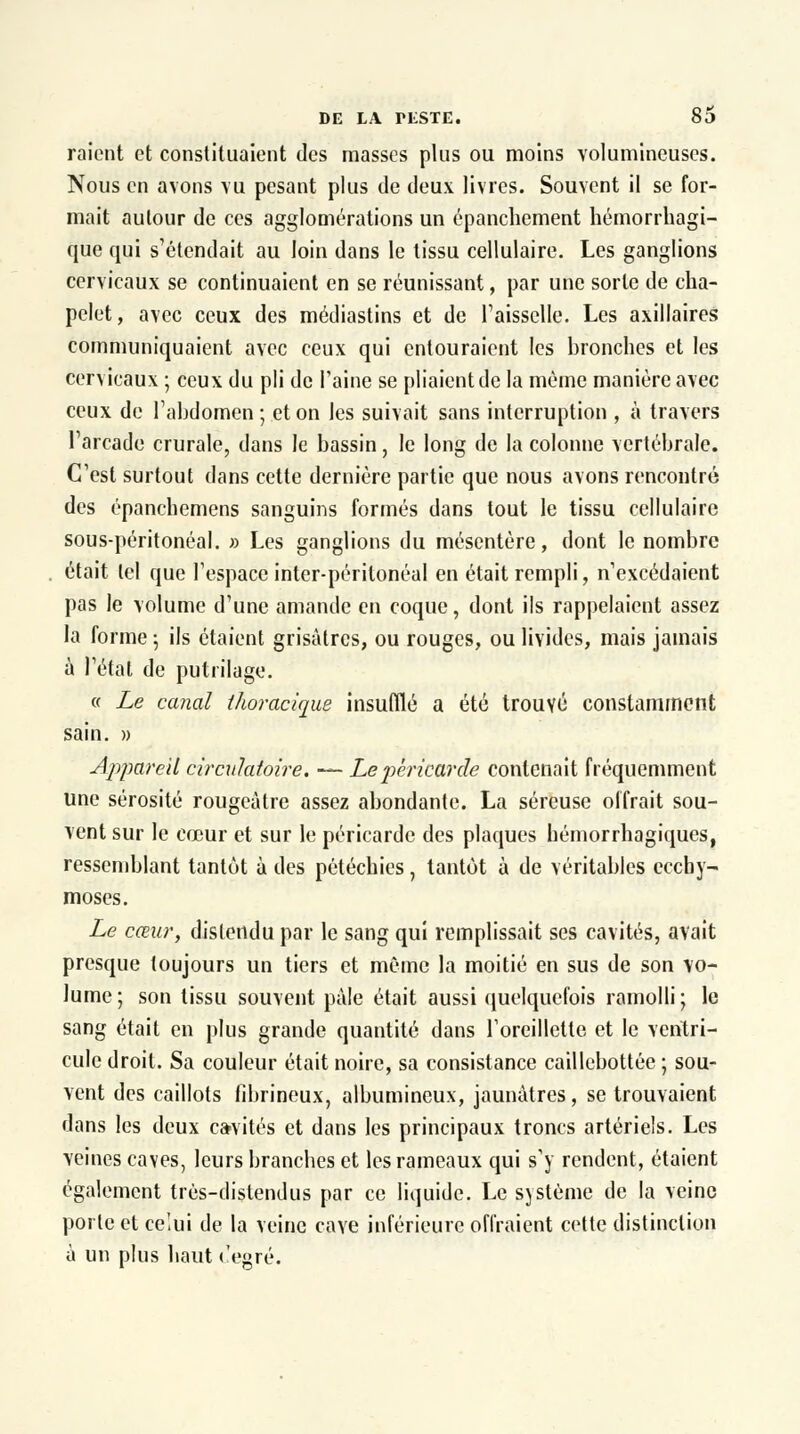 raient et constituaient des masses plus ou moins volumineuses. Nous en avons vu pesant plus de deux livres. Souvent il se for- mait autour de ces agglomérations un épanchement hémorrhagi- que qui s'étendait au loin dans le tissu cellulaire. Les ganglions cervicaux se continuaient en se réunissant, par une sorte de cha- pelet, avec ceux des médiastins et de l1 aisselle. Les axillaires communiquaient avec ceux qui entouraient les bronches et les cervicaux ; ceux du pli de l'aine se pliaient de la même manière avec ceux de l'abdomen ; et on les suivait sans interruption , à travers l'arcade crurale, dans Je bassin, le long de la colonne vertébrale. C'est surtout dans cette dernière partie que nous avons rencontré des épanchemens sanguins formés dans tout le tissu cellulaire sous-péritonéal. » Les ganglions du mésentère, dont le nombre était tel que l'espace inter-périlonéal en était rempli, n'excédaient pas le volume d'une amande en coque, dont ils rappelaient assez la forme -, ils étaient grisâtres, ou rouges, ou livides, mais jamais à l'état de putrilage. « Le canal thoracique insufflé a été trouvé constamment sain. » Appareil circulatoire. — Le péricarde contenait fréquemment une sérosité rougeàtre assez abondante. La séreuse offrait sou- vent sur le cœur et sur le péricarde des plaques bémorrhagiques, ressemblant tantût à des pétéchies, tantôt à de véritables ecchy- moses. Le cœur, distendu par le sang qui remplissait ses cavités, avait presque toujours un tiers et même la moitié en sus de son vo- lume ; son tissu souvent pale était aussi quelquefois ramolli ; le sang était en plus grande quantité dans l'oreillette et le ventri- cule droit. Sa couleur était noire, sa consistance caillebottée ; sou- vent des caillots fibrineux, albumincux, jaunâtres, se trouvaient dans les deux ca-vités et dans les principaux troncs artériels. Les veines caves, leurs branches et les rameaux qui s'y rendent, étaient également très-distendus par ce liquide. Le sjstème de la veine porte et celui de la veine cave inférieure offraient cette distinction à un plus haut c'egré.