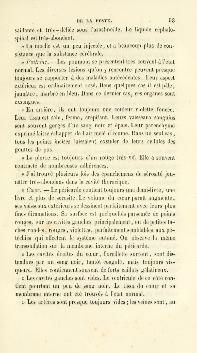 saillante et très-déliée sous l'arachnoïde. Le liquide céphalo- spinal est très-abondant. » La moelle est un peu injectée, et a beaucoup plus de con- sistance que la substance cérébrale. » Poitrine. — Les poumons se présentent très-souvent à l'état normal. Les diverses lésions qu'on y rencontre peuvent presque toujours se rapporter à des maladies antécédentes. Leur aspect extérieur est ordinairement rosé. Dans quelques cas il est pâle, jaunâtre, marbré en bleu. Dans ce dernier cas, ces organes sont exsangues. » En arrière, ils ont toujours une couleur violette foncée. Leur tissu est sain, ferme, crépitant. Leurs vaisseaux sanguins sont souvent gorgés d'un sang noir et épais. Leur parenchyme exprimé laisse échapper de l'air mêlé d'écume. Dans un seul cas, tous les points incisés laissaient exsuder de leurs cellules des gouttes de pus. » La plèvre est toujours d'un rouge très-vif. Elle a souvent contracté de nombreuses adhérences. » J'ai trouvé plusieurs fois des épanchemens de sérosité jau- nâtre très-abondans dans la ca\ité thoracique. » Cœur. — Le péricarde contient toujours une demi-livre, une livre et plus de sérosité. Le volume du cœur parait augmenté, ses vaisseaux extérieurs se dessinent parfaitement avec leurs plus fines diramations. Sa surface est quelquefois parsemée de points rouges, sur les cavités gauches principalement, ou de petites ta- ches rondes , rouges , \iolettes, parfaitement semblables aux pé- téchies qui affectent le système cutané. On observe la même transsudalion sur la membrane interne du péricarde. «Les cavités droites du cœur, l'oreillette surtout, sont dis- tendues par un sang noir, tantôt coagulé, mais toujours vis- queux. Elles contiennent souvent de forts caillots gélatineux. » Les cavités gauches sont vides. Le ventricule de ce cùté con- tient pourtant un peu de sang noir. Le tissu du cœur et sa membrane interne ont été trouvés à l'état normal. » Les artères sont presque toujours vides ; les veines sont, au