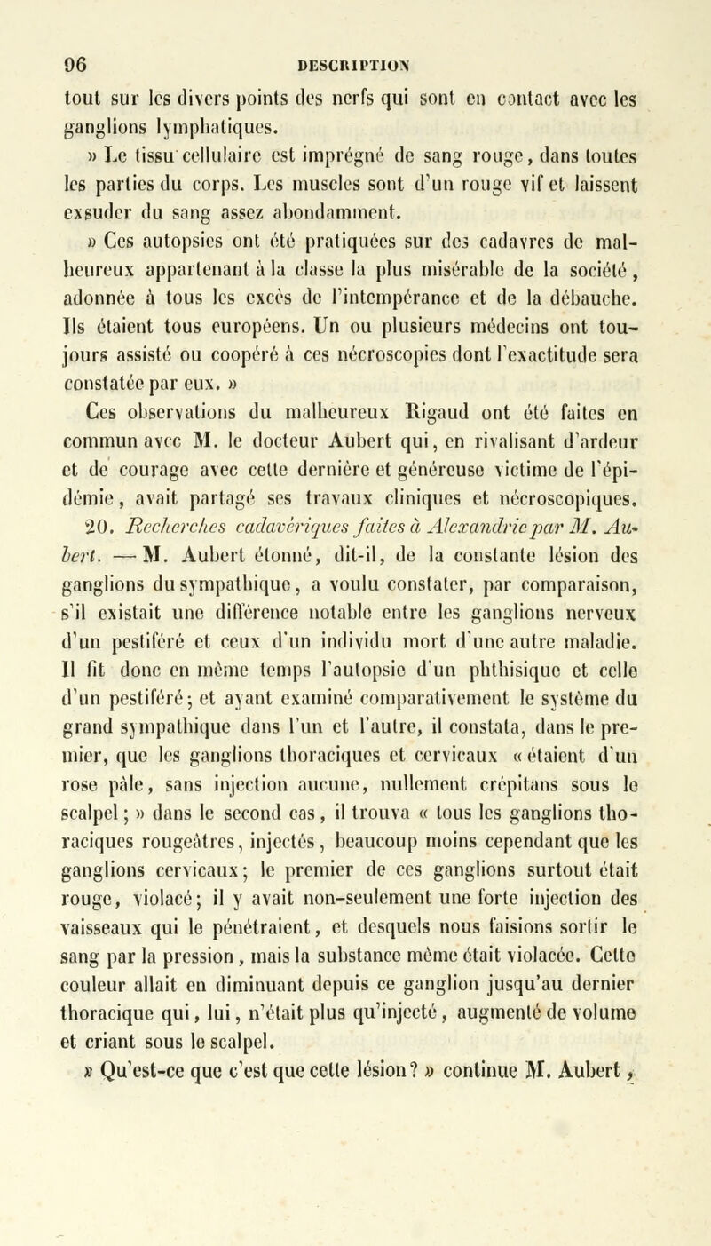 tout sur les divers points des nerfs qui sont en contact avec les ganglions lymphatiques. » Le tissu cellulaire est imprégné de sang rouge, dans toutes les parties du corps. Les muscles sont d'un rouge vif et laissent exsuder du sang assez abondamment. » Ces autopsies ont été pratiquées sur des cadavres de mal- heureux appartenant à la classe la plus misérable de la société, adonnée à tous les excès de l'intempérance et de la débauche. Ils étaient tous européens. Un ou plusieurs médecins ont tou- jours assisté ou coopéré à ces nécroscopies dont l'exactitude sera constatée par eux. » Ces observations du malheureux Rigaud ont été faites en commun avec M. le docteur Aubert qui, en rivalisant d'ardeur et de courage avec celle dernière et généreuse victime de l'épi- démie , avait partagé ses travaux cliniques et nécroscopiques. 20. Recherches cadavériques faites à Alexandrie par M. Au- bert. — M. Aubert étonné, dit-il, de la constante lésion des ganglions du sympathique, a voulu constater, par comparaison, s'il existait une différence notable entre les ganglions nerveux d'un pestiféré et ceux d'un individu mort d'une autre maladie. Il lit donc en même temps l'autopsie d'un phthisique et celle d'un pestiféré; et ayant examiné comparativement le système du grand sympathique dans l'un et l'aulre, il constata, dans le pre- mier, que les ganglions thoraciques et cervicaux « étaient d'un rose pâle, sans injection aucune, nullement crépitans sous le scalpel ; » dans le second cas, il trouva « tous les ganglions tho- raciques rougeàtres, injectés, beaucoup moins cependant que les ganglions cervicaux ; le premier de ces ganglions surtout était rouge, violacé; il y avait non-seulement une forte injection des vaisseaux qui le pénétraient, et desquels nous faisions sortir le sang par la pression, mais la substance même était violacée. Cette couleur allait en diminuant depuis ce ganglion jusqu'au dernier thoracique qui, lui, n'était plus qu'injecté, augmenté de volume et criant sous le scalpel. » Qu'est-ce que c'est que cette lésion? » continue M. Aubert,