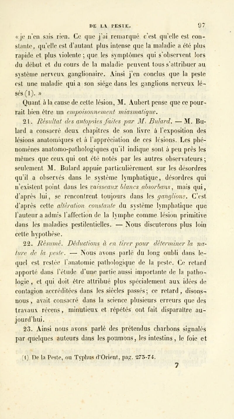 «je n'en sais rien. Ce que j'ai remarqué c'est qu'elle est con- stante, qu'elle est d'autant plus intense que la maladie a été plus rapide et plus violente ; que les symptômes qui s'observent lors du début et du cours de la maladie peuvent tous s'attribuer au sjstème nerveux ganglionaire. Ainsi j'en conclus que la peste est une maladie qui a son siège dans les ganglions nerveux lé- sés (1). » Quant à la cause de cette lésion, M. Aubert pense que ce pour- rait bien être un empoisonnement miasmatique. 2t. Résultat des autopsies faites par M. Bulard. —M. Bu- lard a consacré deux chapitres de son livre à l'exposition des lésions analomiques et à l'appréciation de ces lésions. Les phé- nomènes anatomo-pathologiques qu'il indique sont à peu prés les mêmes que ceux qui ont été notés par les autres observateurs ; seulement M. Bulard appuie particulièrement sur les désordres qu'il a observés dans le système lymphatique, désordres qui n'existent point dans les vaisseaux blancs absorbans, mais qui, d'après lui, se rcnconlrent toujours dans les ganglions. C'est d'après cette altération constante du système lymphatique que l'auteur a admis l'affection de la lymphe comme lésion primitive dans les maladies pestilentielles. — Nous discuterons plus loin cette hypothèse. 22. Résumé. Déductions à en tirer pour déterminer la na- ture de la peste. — Nous avons parlé du long oubli dans le- quel est restée l'anatomie pathologique de la peste. Ce retard apporté dans l'étude d'une partie aussi importante de la patho- logie , et qui doit être attribué plus spécialement aux idées de contagion accréditées dans les siècles passés; ce relard, disons- nous , avait consacré dans la science plusieurs erreurs que des travaux récens, minutieux et répétés ont fait disparaître au- jourd'hui. 23. Ainsi nous avons parlé des prétendus charbons signalés par quelques auteurs dans les poumons, les intestins, le foie et (1) De la Peste, ou Typhus d'Orient, pa<?. 273-74.