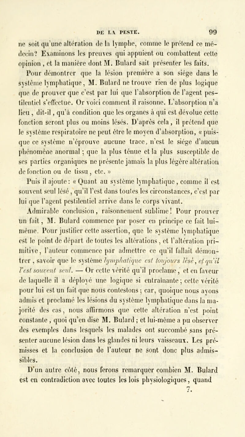 ne soit qu'une altération de la lymphe, comme le prétend ce mé- decin? Examinons les preuves qui appuient ou combattent celte opinion , et la manière dont M. Bulard sait présenter les faits. Pour démontrer que la lésion première a son siège dans le système lymphatique, M. Bulard ne trouve rien de plus logique que de prouver que c'est par lui que l'absorption de l'agent pes- tilentiel s'effectue. Or voici comment il raisonne. L'absorption n'a lieu , dit-il, qu'à condition que les organes à qui est dévolue cette fonction seront plus ou moins lésés. D'après cela, il prétend que le système respiratoire ne peut être le moyen d'absorption, « puis- que ce système n'éprouve aucune trace, n'est le siège d'aucun phénomène anormal ; que là plus ténue et la plus susceptible de ses parties organiques ne présente jamais la plus légère altération de fonction ou de tissu, etc. » Puis il ajoute: « Quant au système lymphatique , comme il est souvent seul lésé, qu'il l'est dans toutes les circonstances, c'est par lui que l'agent pestilentiel arrive dans le corps vivant. Admirable conclusion, raisonnement sublime! Pour prouver un fait, M. Bulard commence par poser en principe ce fait lui- même. Pour justifier cette assertion, que le système lymphatique est le point de départ de toutes les altérations , et l'altération pri- mitive, Fauteur commence par admettre ce qu'il fallait démon- trer , savoir que le système lymphcdique est toujours lèse, et qu'il l'est souvent seul. — Or celte vérité qu'il proclame,' et en faveur de laquelle il a déployé une logique si entraînante-, celte vérité pour lui est un fait que nous contestons ; car, quoique nous avons admis et proclamé les lésions du système lymphatique dans la ma- jorité des cas, nous affirmons que cette altération n'est point constante , quoi qu'en dise M. Bulard ; et lui-même a pu observer des exemples dans lesquels les malades ont succombé sans pré- senter aucune lésion dans les glandes ni leurs vaisseaux. Les pré- misses et la conclusion de l'auteur ne sont donc plus admis- sibles. D'un autre côté, nous ferons remarquer combien M. Bulard est en contradiction avec toutes les lois physiologiques, quand 7.