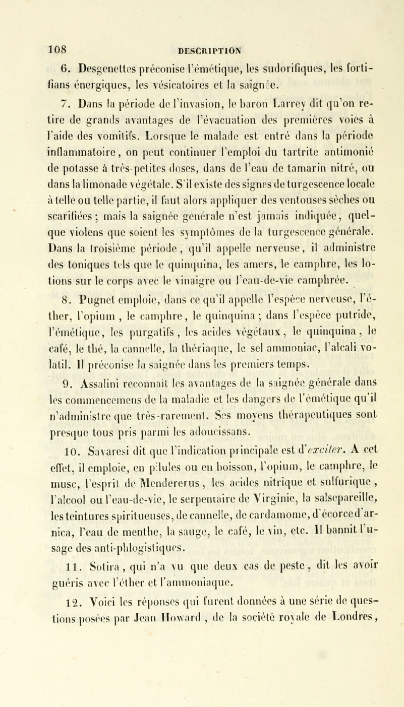 6. Desgeneltes préconise l'émétique, les sudorifiqùes, les foi ti- fians énergiques, les vésicatoires et la saignée. 7. Dans la période de l'invasion, le baron Lâvrey dit qu'on re- tire de grands avantages de l'évacuation des premières voies à l'aide des vornilifs. Lorsque le malade est entré dans la période inflammatoire, on peut continuer l'emploi du tartrite antimonié de potasse à très-petites doses, dans de l'eau de tamarin nitré, ou dans la limonade végétale. S'il existe des signes de turgescence locale à telle ou telle partie, il faut alors appliquer des ventouses sèches ou scarifiées; mais la saignée générale n'est jamais indiquée, quel- que violens que soient les symptômes de la turgescence générale. Dans la troisième période, qu'il appelle nerveuse, il administre des toniques tels que le quinquina, les amers, le camphre, les lo- tions sur le corps avec le vinaigre ou l'eau-de-vie camphrée. 8. Pugnel emploie, dans ce qu'il appelle l'espèce nerveuse, l'é- ther, l'opium , le camphre, le quinquina; dans l'espèce putride, l'émétique, les purgatifs, les acides végétaux, le quinquina, le café, le thé, la cannelle, la thériaque, le sel ammoniac, l'alcali vo- latil. 11 préconise la saignée dans les premiers temps. 9. Assalini reconnaît les avantages de la saignée générale dans les commencemens de la maladie et les dangers de l'émétique qu'il n'admin'streque très-rarement. S?s moyens thérapeutiques sont presque tous pris parmi les adoucissans. 10. Savaresi dit que l'indication principale est d'exciter. A cet effet, il emploie, en pilules ou en boisson, l'opium, le camphre, le musc, l'esprit de Mendererus, les acides nitrique et sulfurique , l'alcool ou l'eau-dc-vie, le serpentaire de Virginie, la salsepareille, les teintures spiritueuscs, de cannelle, de cardamome, d'écorced'ar- nica, l'eau de menthe, la sauge, le café, le vin, etc. Il bannit l'u- sage des anti-phlogistiques. 11. Sotira , qui n'a vu que deux cas de peste, dit les avoir guéris avec l'éther et l'ammoniaque. 12. Voici les réponses qui furent données à une série de ques- tions posées par Jean Howard , de la société rovalc de Londres,