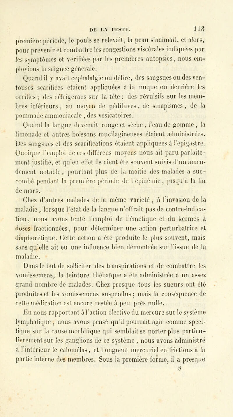 première période, le pouls se relevait, la peau saniinait, et alors, pour prévenir et combattre les congestions viscérales indiquées par les symptômes et vérifiées par les premières autopsies, nous em- ployions la saignée générale. Quand il v avait céphalalgie ou délire, des sangsues ou des ven- touses scarifiées étaient appliquées à la nuque ou derrière les oreilies ; des réfrigérans sur la tète; des révulsifs sur les mem- bres inférieurs, au moyen de pédiluves, de sinapismes , de la pommade ammoniacale , des vésicatoires. Quand la langue devenait rouge et sèche, l'eau de gomme , la limonade et autres boissons mucilagineuses étaient administrées. Des sangsues et des scarifications étaient appliquées à l'épigastre. Quoique l'emploi de ces différens moyens nous ait paru parfaite- ment justifié, et qu'en effet ils aient été souvent suivis d'un amen- dement notable, pourtant plus de la moitié des malades a suc- combé pendant: la première période de l'épidémie, jusqu'à la fin de mars. Chez d'autres malades de la même variété , à l'invasion de la maladie , lorsque l'état de la langue n'offrait pas de contre-indica- tion, nous avons tenté l'emploi de l'émétique et du kermès à doses fractionnées, pour déterminer une action perturbatrice et diaphorétique. Cette action a été produite le plus souvent, mais sans qu'elle ait eu une influence bien démontrée sur l'issue de la maladie. Dans le but de solliciter des transpirations et de combattre les vomissemens, la teinture thébaïque a été administrée à un assez grand nombre de malades. Chez presque tous les sueurs ont été produites et les vomissemens suspendus; mais la conséquence de cette médication est encore restée à peu près nulle. En nous rapportant à l'action élective du mercure sur le système lymphatique , nous avons pensé qu'il pourrait agir comme spéci- fique sur la cause morbifîque qui semblait se porter plus particu- lièrement sur les ganglions de ce système , nous avons administré à l'intérieur Je calomélas, et l'onguent mercuriel en frictions à la partie interne des membres. Sous la première forme, il a presque