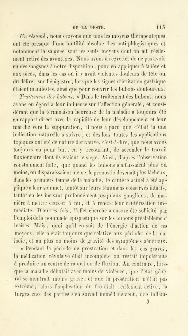 En résumé , nous croyons que tous les moyens thérapeutiques ont été presque d'une inutilité absolue. Les anti-phlogistiques et notamment la saignée sont les seuls moyens dont on ait réelle- ment retiré des avantages. Nous avons à regretter de ne pas avoir eu des sangsues à notre disposition , pour en appliquer à la tête et aux pieds, dans les cas où il y avait violentes douleurs de tête ou du délire; sur l'épigastre, lorsque les signes d'irritation gastrique étaient manifestes, ainsi que pour couvrir les bubons douloureux. Traitement des bubons. « Dans le traitement des bubons, nous avons eu égard à leur influence sur l'affection générale, et consi- dérant que la terminaison heureuse de la maladie a toujours été en rapport direct avec la rapidité de leur développement et leur marche vers la suppuration, il nous a paru que c'était là une indication naturelle a suivre , et dèsdors toutes les applications topiques ont été de nature dérivative, c'est-à-dire, que nous avons toujours eu pour but, en y recourant, de seconder le travail fluxionnaire dont ils étaient le siège. Ainsi, d'après l'observation constamment faite, que quand les bubons s'affaissaient plus ou moins, ou disparaissaient même, le pronostic devenait plus fâcheux dans les premiers temps de la maladie, le cautère actuel a été ap- pliqué à leur sommet, tantôt sur leurs tégumens conservés intacts, tantôt en les incisant profondément jusqu'aux ganglions, de ma- nière à mettre ceux-ci à nu , et à rendre leur cautérisation im- médiate. D'autres fois , l'effet cherché a encore été sollicité par l'emploi de la pommade épispastique sur les bubons préalablement incisés. Mais , quoi qu'il en soit de l'énergie d'action de ces moyens , elle n'était toujours que relative aux périodes de la ma- ladie , et au plus ou moins de gravité des symptômes généraux. » Pendant la période de prostration et dans les cas graves, la médication révulsive était incomplète ou restait impuissant? à produire un centre de rappel ou de fluxion. Au contraire, lors- que la maladie débutait avec moins de violence, que l'état géné- ral se montrait moins grave, et que la prostration n'était pas extrême, alors l'application du feu était réellement active, la turgescence des parties s'en suivait immédiatement, une inflain- 6.