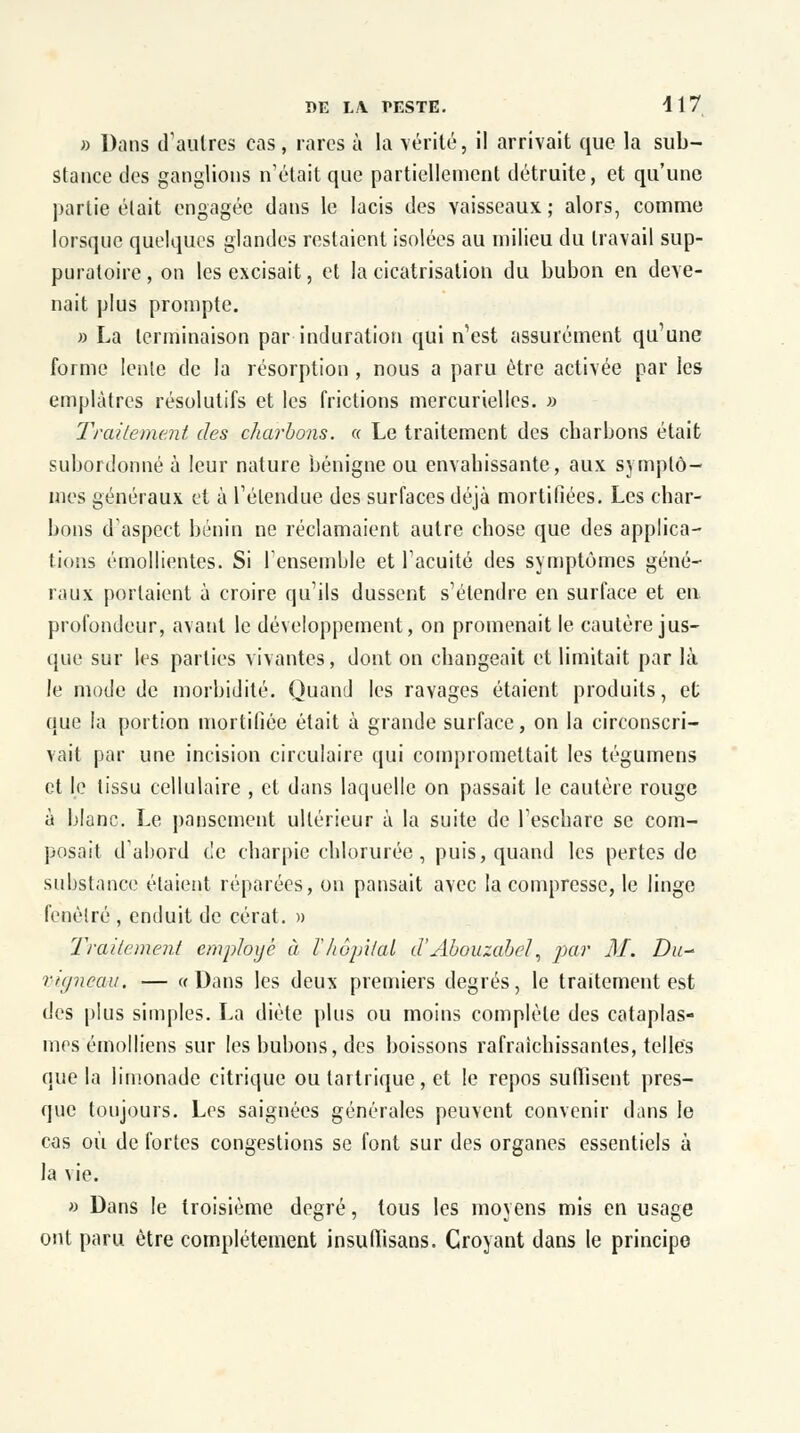 » Dans d'autres cas, rares à la vérité, il arrivait que la sub- stance des ganglions n'était que partiellement détruite, et qu'une partie était engagée dans le lacis des vaisseaux; alors, comme lorsque quelques glandes restaient isolées au milieu du travail sup- puratoire, on les excisait, et la cicatrisation du bubon en deve- nait plus prompte. » La terminaison par induration qui n'est assurément qu'une forme lente de la résorption , nous a paru être activée par les emplâtres résolutifs et les frictions mercurielles. » Traitement des charbons. « Le traitement des ebarbons était subordonné à leur nature bénigne ou envahissante, aux symptô- mes généraux et à l'étendue des surfaces déjà mortifiées. Les char- bons d'aspect bénin ne réclamaient autre chose que des applica- tions émollientes. Si l'ensemble et l'acuité des symptômes géné- raux portaient ù croire qu'ils dussent s'étendre en surface et eu profondeur, avant le développement, on promenait le cautère jus- que sur les parties vivantes, dont on changeait et limitait par là le mode de morbidité. Quand les ravages étaient produits, et que la portion mortifiée était à grande surface, on la circonscri- vait par une incision circulaire qui compromettait les tégumens et le tissu cellulaire , et dans laquelle on passait le cautère rouge à blanc. Le pansement ultérieur à la suite de l'eschare se com- posait d'abord de charpie chlorurée, puis, quand les pertes de substance étaient réparées, on pansait avec la compresse, le linge fenêtre , enduit de cérat. » Traitement employé à lhôpital d'Abouzabel, par M. Du-' vigneau. — «Dans les deux premiers degrés, le traitement est des plus simples. La diète plus ou moins complète des cataplas- mes émolliens sur les bubons, des boissons rafraîchissantes, telles que la limonade citrique ou tai trique, et le repos su (lisent pres- que toujours. Les saignées générales peuvent convenir dans le cas où de fortes congestions se font sur des organes essentiels à la vie. » Dans le troisième degré, tous les moyens mis en usage ont paru être complètement insullisans. Croyant dans le principe