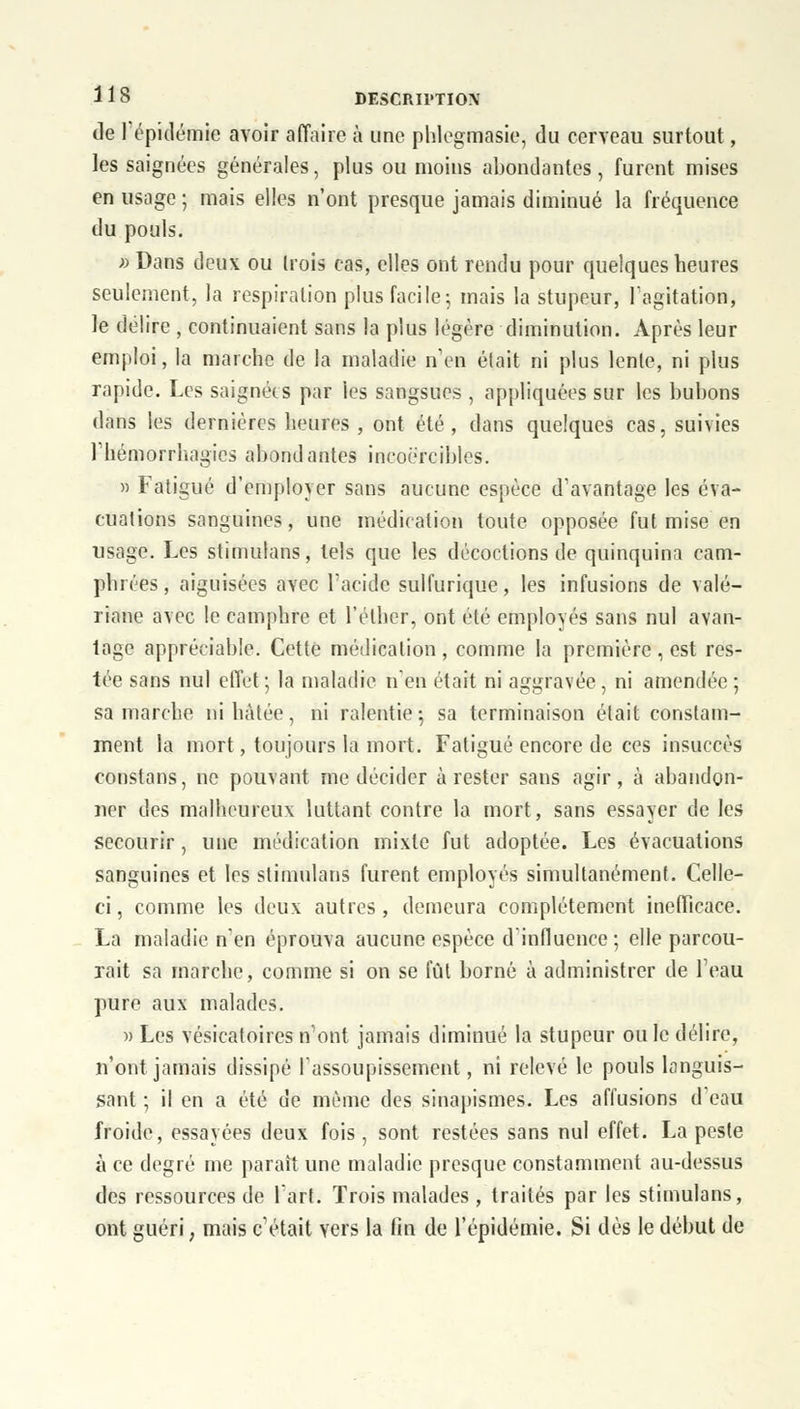 de l'épidémie avoir affaire à une phlegmasie, du cerveau surtout, les saignées générales, plus ou moins abondantes, furent mises en usage ; mais elles n'ont presque jamais diminué la fréquence du pouls. » Dans deux ou (rois cas, elles ont rendu pour quelques heures seulement, la respiration plus facile; mais la stupeur, l'agitation, le délire , continuaient sans la plus légère diminution. Après leur emploi, la marche de la maladie n'en était ni plus lente, ni plus rapide. Les saignées par les sangsues , appliquées sur les bubons dans les dernières heures , ont été, dans quelques cas, suivies riiémorrhagics abondantes incoercibles. » Fatigué d'employer sans aucune espèce d'avantage les éva- cuations sanguines, une médication toute opposée fut mise en usage. Les stimulans, tels que les décoctions de quinquina cam- phrées , aiguisées avec l'acide sulfurique, les infusions de valé- riane avec le camphre et l'éther, ont été employés sans nul avan- tage appréciable. Cette médication , comme la première, est res- tée sans nul effet ; la maladie n'en était ni aggravée , ni amendée ; sa marche ni hâtée, ni ralentie ; sa terminaison était constam- ment la mort, toujours la mort. Fatigué encore de ces insuccès constans, ne pouvant me décider à rester sans agir, à abandon- ner des malheureux luttant contre la mort, sans essayer de les secourir, une médication mixte fut adoptée. Les évacuations sanguines et les stimulans furent employés simultanément. Celle- ci, comme les deux autres, demeura complètement inefficace. La maladie n'en éprouva aucune espèce d'influence ; elle parcou- rait sa marche, comme si on se fût borné à administrer de l'eau pure aux malades. » Les vésicatoires n'ont jamais diminué la stupeur ou le délire, n'ont jamais dissipé l'assoupissement, ni relevé le pouls languis- sant ; il en a été de même des sinapismes. Les affusions d'eau froide, essayées deux fois, sont restées sans nul effet. La peste à ce degré me parait une maladie presque constamment au-dessus des ressources de l'art. Trois malades , traités par les stimulans, ont guéri, mais c'était vers la fin de l'épidémie. Si dès le début de