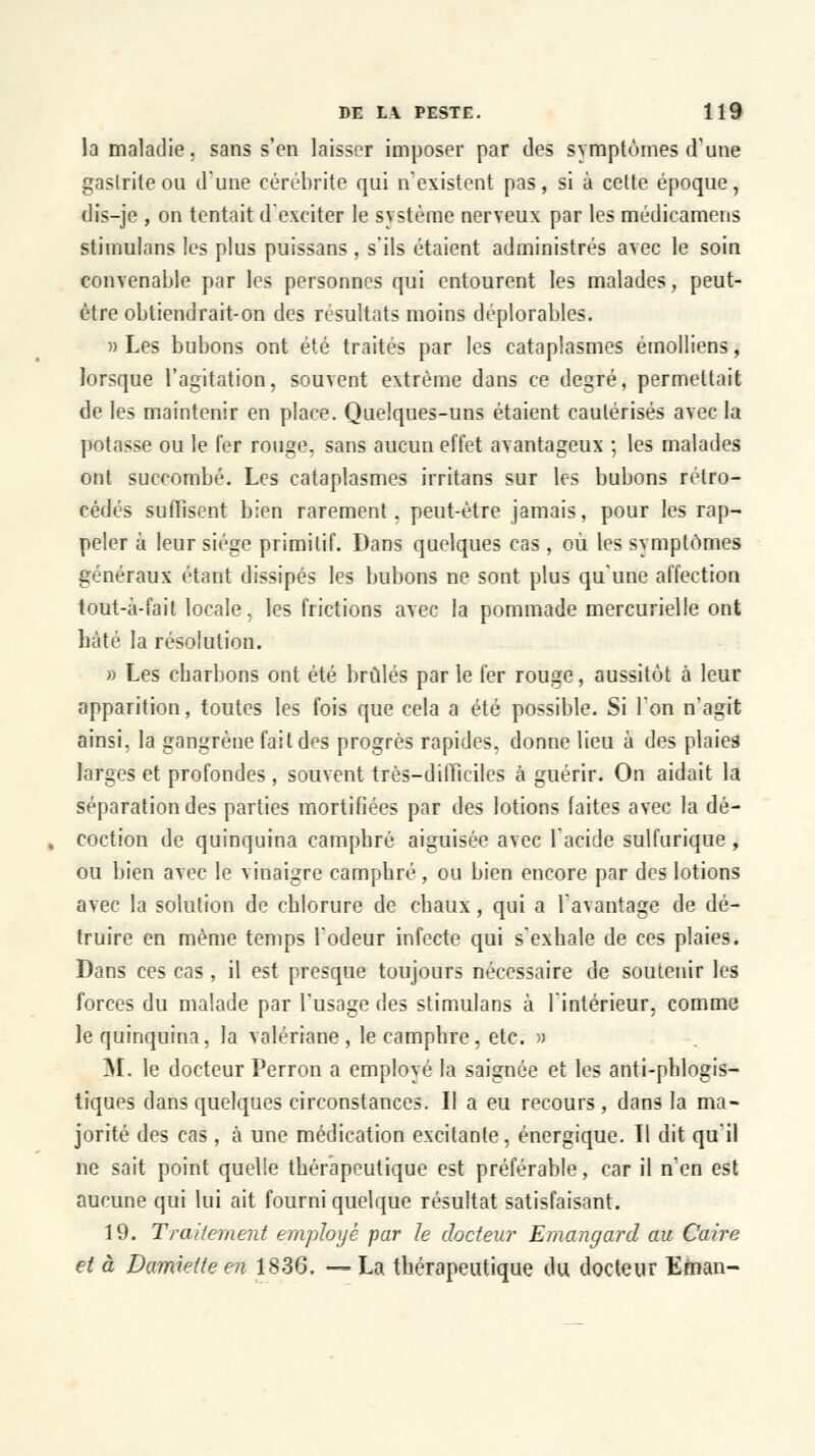 la maladie, sans s'en laisser imposer par des symptômes d'une gastrite ou d'une cérébrite qui n'existent pas, si à cette époque, dis-je , on tentait d'exciter le système nerveux par les médicamens stimulons les plus puissans, s'ils étaient administrés avec le soin convenable par les personnes qui entourent les malades, peut- être obtiendrait-on des résultats moins déplorables. » Les bubons ont été traités par les cataplasmes émolliens, lorsque l'agitation, souvent extrême dans ce degré, permettait de les maintenir en place. Quelques-uns étaient cautérisés avec la potasse ou le fer rouge, sans aucun effet avantageux ; les malades ont succombé. Les cataplasmes irritans sur les bubons rétro- cédés suffisent bien rarement, peut-être jamais, pour les rap- peler à leur siège primitif. Dans quelques cas, où les symptômes généraux étant dissipés les bubons ne sont plus qu'une affection tout-à-fait locale, les frictions avec la pommade mercurielle ont bâté la résolution. » Les charbons ont été brûlés par le fer rouge, aussitôt à leur apparition, toutes les fois que cela a été possible. Si l'on n'agit ainsi, la gangrène fait des progrès rapides, donne lieu à des plaies larges et profondes , souvent très-difficiles à guérir. On aidait la séparation des parties mortifiées par des lotions faites avec la dé- coction de quinquina camphré aiguisée avec l'acide sulfurique , ou bien avec le vinaigre camphré, ou bien encore par des lotions avec la solution de chlorure de chaux, qui a l'avantage de dé- truire en même temps l'odeur infecte qui s'exhale de ces plaies. Dans ces cas , il est presque toujours nécessaire de soutenir les forces du malade par l'usage des stimulans à l'intérieur, comme le quinquina, la valériane, le camphre, etc. » M. le docteur Perron a employé la saignée et les anti-phlogis- tiques dans quelques circonstances. Il a eu recours, dans la ma- jorité des cas , à une médication excitante, énergique. Il dit qu'il ne sait point quelle thérapeutique est préférable, car il n'en est aucune qui lui ait fourni quelque résultat satisfaisant. 19. Traitement employé par le docteur Emangard au Caire et à Damieite en 1836. — La thérapeutique du docteur Efnan-