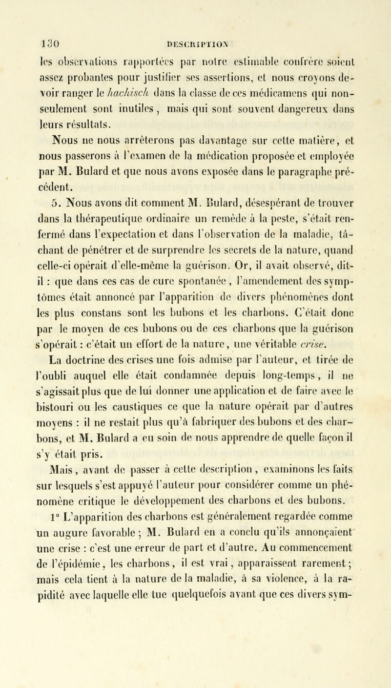 les observations rapportées par notre estimable confrère soient assez probantes pour justifier ses assertions, et nous croyons de- voir ranger le hachisch dans la classe de ces médicamens qui non- seulement sont inutiles , mais qui sont souvent dangereux dans leurs résultats. Nous ne nous arrêterons pas davantage sur cette matière, et nous passerons à l'examen de la médication proposée et employée par M. Bulard et que nous avons exposée dans le paragraphe pré- cédent. 5. Nous avons dit comment M. Bulard, désespérant de trouver dans la thérapeutique ordinaire un remède à la peste, s'était ren- fermé dans respectât ion et dans l'observation de la maladie, tâ- chant de pénétrer et de surprendre les secrets de la nature, quand celle-ci opérait d'elle-même la guérison. Or, il avait observé, dit- il : que dans ces cas de cure spontanée , l'amendement des symp- tômes était annoncé par l'apparition de divers phénomènes dont les plus constans sont les bubons et les charbons. Celait donc par le moyen de ces bubons ou de ces charbons que la guérison s'opérait : c'était un effort de la nature, une véritable crise. La doctrine des crises une fois admise par Fauteur, et tirée de l'oubli auquel elle était condamnée depuis long-temps, il ne s'agissait plus que de lui donner une application et de faire avec le bistouri ou les caustiques ce que la nature opérait par d'autres moyens : il ne restait plus qu'à fabriquer des bubons et des char- bons, et M. Bulard a eu soin de nous apprendre de quelle façon il s'y était pris. Mais , avant de passer à celte description , examinons les faits sur lesquels s'est appuyé l'auteur pour considérer comme un phé- nomène critique le développement des charbons et des bubons. 1° L'apparition des charbons est généralement regardée comme un augure favorable; M. Bulard en a conclu qu'ils annonçaient une crise : c'est une erreur de part et d'autre. Au commencement de l'épidémie, les charbons, il est vrai, apparaissent rarement; mais cela tient à la nature de la maladie, à sa violence, à la ra- pidité avec laquelle elle tue quelquefois avant que ces divers sym-