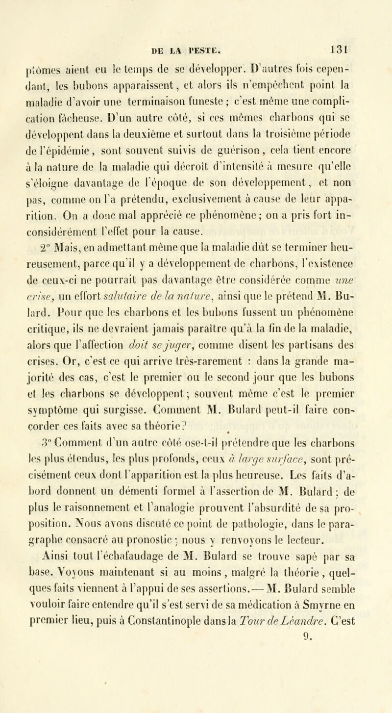 plûmes aient eu le temps de se développer. D'autres fois cepen- dant, les bubons apparaissent, et alors ils n'empêchent point la maladie d'avoir une terminaison funeste ; c'est même une compli- cation fâcheuse. D'un autre coté, si ces mêmes charbons qui se développent dans la deuxième et surtout dans la troisième période de l'épidémie, sont souvent sui\is de guérison, cela tient encore à la nature de la maladie qui décroit d'intensité à mesure qu'elle s'éloigne davantage de l'époque de son développement, et non pas, comme on l'a prétendu, exclusivement à cause de leur appa- rition. On a donc mal apprécié ce phénomène; on a pris fort in- considérément l'effet pour la cause. 2° Mais, en admettant même que la maladie dut se terminer heu- reusement, parce qu'il y a développement de charbons, l'existence de ceux-ci ne pourrait pas davantage être considérée comme une crise, un effort salutaire de la nature, ainsi que le prétend M. Bu- lard. Pour que les charbons et les bubuns fussent un phénomène critique, ils ne devraient jamais paraître qu'à la fin de la maladie, alors que l'affection doit se juger, comme disent les partisans des crises. Or, c'est ce qui arrive très-rarement : dans la grande ma- jorité des cas, c'est le premier ou le second jour que les bubons et les charbons se développent; souvent même c'est le premier symptôme qui surgisse. Comment M. Bulard peut-il faire con- corder ces faits avec sa théorie? 3° Comment d'un autre côté ose-l-il prétendre que les charbons les plus étendus, les plus profonds, ceux à large surface, sont pré- cisément ceux dont l'apparition est la plus heureuse. Les faits d'a- bord donnent un démenti formel à l'assertion de M. Bulard; de plus le raisonnement et l'analogie prouvent l'absurdité de sa pro- position. Nous avons discuté ce point de pathologie, dans le para- graphe consacré au pronostic ;. nous y renvoyons le lecteur. Ainsi tout l'échafaudage de M. Bulard se trouve sapé par sa base. Voyons maintenant si au moins, malgré la théorie, quel- ques faits viennent à l'appui de ses assertions.— M. Bulard semble vouloir faire entendre qu'il s'est servi de sa médication à Smyrne en premier lieu, puis à Constantinople dans la Tour de Léandre. C'est 9.