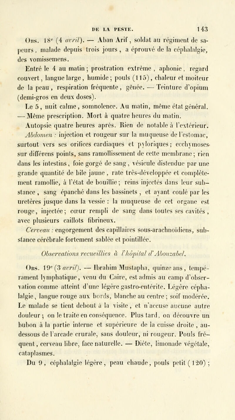 (Jus. 18e (4 avril). — Aban Arif, soldat au régiment de sa- peurs , malade depuis trois jours , a éprouvé de la céphalalgie, des vomissemens. Entré le 4 au matin ; prostration extrême , aphonie , regard couvert, langue large, humide; pouls (115), chaleur et moiteur de la peau, respiration fréquente, gênée. — Teinture d'opium (demi-gros en deux doses). Le 5, nuit calme, somnolence. Au matin, même état général. — Même prescription. Mort à quatre heures du matin. Autopsie quatre heures après. Rien de notable à l'extérieur. Abdomen : injection et rougeur sur la muqueuse de l'estomac, surtout vers ses orifices cardiaques et pyloriques; ecchymoses- sur différons points, sans ramollissement de celte membrane ; rien dans les intestins, foie gorgé de sang, vésicule distendue par une grande quantité de bile jaune , rate très-développée et complète- ment ramollie, à l'état de bouillie; reins injectés dans leur sub- stance , sang épanché dans les bassinets , et ayant coulé par les uretères jusque dans la vessie : la muqueuse de cet organe est rouge, injectée; cœur rempli de sang dans toutes ses cavités , avec plusieurs caillots fibrineux. Cerveau : engorgement des capillaires sous-arachnoïdiens, sub- stance cérébrale fortement sablée et pointillée. Observations recueillies à l'hôpital d'Abouzabel. Obs. 19e (3avril). —Ibrahim Mustapha, quinze ans, tempé- rament lymphatique, venu du Caire, est admis au camp d'obser- vation comme atteint d'une légère gastro-entérite. Légère cépha- lalgie, langue rouge aux bords, blanche au centre ; soif modérée. Le malade se tient debout à la visite, et n'accuse aucune autre douleur-, on le traite en conséquence. Plus tard, on découvre un bubon à la partie interne et supérieure de ia cuisse droite , au- dessous de l'arcade crurale, sans douleur, ni rougeur. Pouls fré- quent, cerveau libre, face naturelle. — Diète, limonade végétale, cataplasmes. Du 9, céphalalgie légère, peau chaude, pouls petit (120);