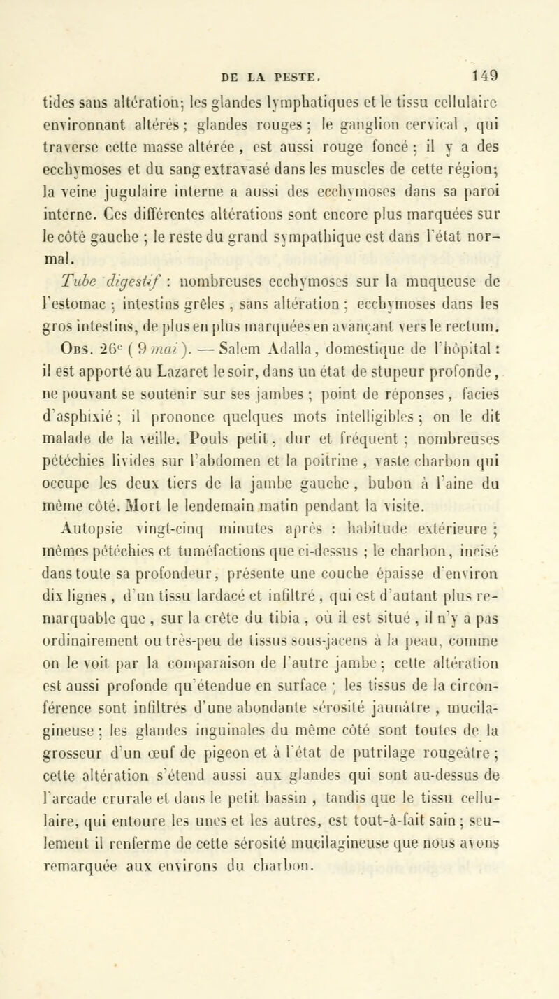 tides sans altération; les glandes lymphatiques et le tissu cellulaire environnant altérés ; glandes rouges ; le ganglion cervical , qui traverse cette masse altérée, est aussi rouge foncé 5 il y a des ecchymoses et du sang extravasé dans les muscles de cette région-, la veine jugulaire interne a aussi des ecchymoses dans sa paroi interne. Ces différentes altérations sont encore plus marquées sur le côté gauche ; le reste du grand sympathique est dans l'état nor- mal. Tube digestif : nombreuses ecchymoses sur la muqueuse de l'estomac ; intestins grêles , sans altération ; ecchymoses dans les gros intestins, de plus en plus marquées en avançant vers le rectum. Obs. 26e ( 9 mai). —Salem Adalla, domestique de l'hôpital : il est apporté au Lazaret le soir, dans un état de stupeur profonde, ne pouvant se soutenir sur ses jambes ; point de réponses , faciès d'asphixié ; il prononce quelques mots intelligibles 5 on le dit malade de la veille. Pouls petit, dur et fréquent ; nombreuses pétéchies livides sur l'abdomen et la poitrine , vaste charbon qui occupe les deux tiers de la jambe gauche , bubon à 1 aine du même coté. Mort le lendemain matin pendant la visite. Autopsie vingt-cinq minutes après : habitude extérieure : mêmes pétéchies et tuméfactions que ci-dessus ; le charbon, incisé dans toute sa profondeur, présente une couche épaisse d'environ dix lignes , d'un tissu lardacé et inliltré , qui est d'autant plus re- marquable que , sur la crête du tibia , ou il est situé , il n'y a pas ordinairement outrés-peu de tissus sous-jacens à la peau, comme on le voit par la comparaison de l'autre jambe ; celte altération est aussi profonde qu'étendue en surface ; les tissus de la circon- férence sont infiltrés d'une abondante sérosité jaunâtre , mucila- gineuse ; les glandes inguinales du même côté sont toutes de la grosseur d'un œuf de pigeon et à l'état de putrilage rougeâtre ; celte altération s'étend aussi aux glandes qui sont au-dessus de l'arcade crurale et dans le petit bassin , tandis que le tissu cellu- laire, qui entoure les unes et les autres, est tout-à-fait sain ; seu- lement il renferme de cette sérosité mucilagineuse que nous avons Temarquée aux environs i\n charbon.