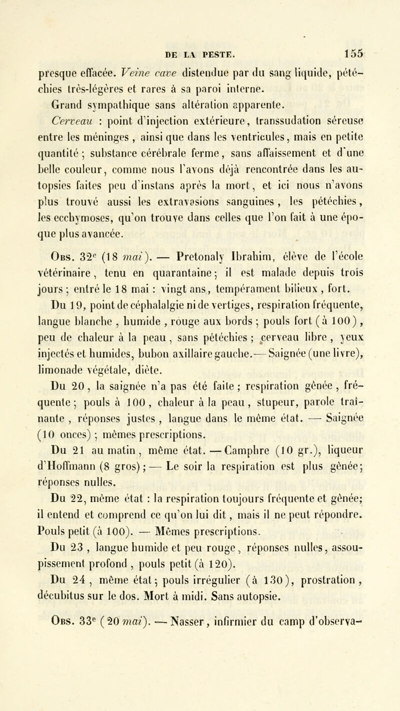 presque effacée. Veine cave distendue par du sang liquide, pété— chies Irès-légères et rares à sa paroi interne. Grand sympathique sans altération apparente. Cerveau : point d'injection extérieure, transsudation séreuse entre les méninges , ainsi que dans les ventricules, mais en petite quantité; substance cérébrale ferme, sans affaissement et d'une belle couleur, comme nous l'avons déjà rencontrée dans les au- topsies faites peu d'instans après la mort, et ici nous n'avons plus trouvé aussi les extravasions sanguines , les pétéchies, les ecchymoses, qu'on trouve dans celles que l'on fait à une épo- que plus avancée. Obs. 32e (18 niai).— Pretonaly Ibrahim, élève de l'école vétérinaire, tenu en quarantaine ; il est malade depuis trois jours ; entré le 18 mai : vingt ans, tempérament bilieux , fort. Du 19, point de céphalalgie ni de vertiges, respiration fréquente, langue blanche , humide , rouge aux bords ; pouls fort (à 100) , peu de chaleur à la peau , sans pétéchies ; cerveau libre , yeux injectés et humides, bubon axillaire gauche.-— Saignée (une livre), limonade végétale, diète. Du 20, la saignée n'a pas été faite ; respiration gênée , fré- quente ; pouls à 100, chaleur à la peau, stupeur, parole traî- nante , réponses justes , langue dans le même état. — Saignée (10 onces); mêmes prescriptions. Du 21 au matin , même état.—Camphre (10 gr.), liqueur d'Hoffmann (8 gros);— Le soir la respiration est plus gênée; réponses nulles. Du 22, même état : la respiration toujours fréquente et gênée; il entend et comprend ce qu'on lui dit, mais il ne peut répondre. Pouls petit (à 100). — Mêmes prescriptions. Du 23 , langue humide et peu rouge, réponses nulles, assou- pissement profond , pouls petit (à 120). Du 24 , même étal ; pouls irrégulier (à 130), prostration, décubitus sur le dos. Mort à midi. Sans autopsie. Obs. 33e (20 mai). — Nasser, infirmier du camp d'observa-