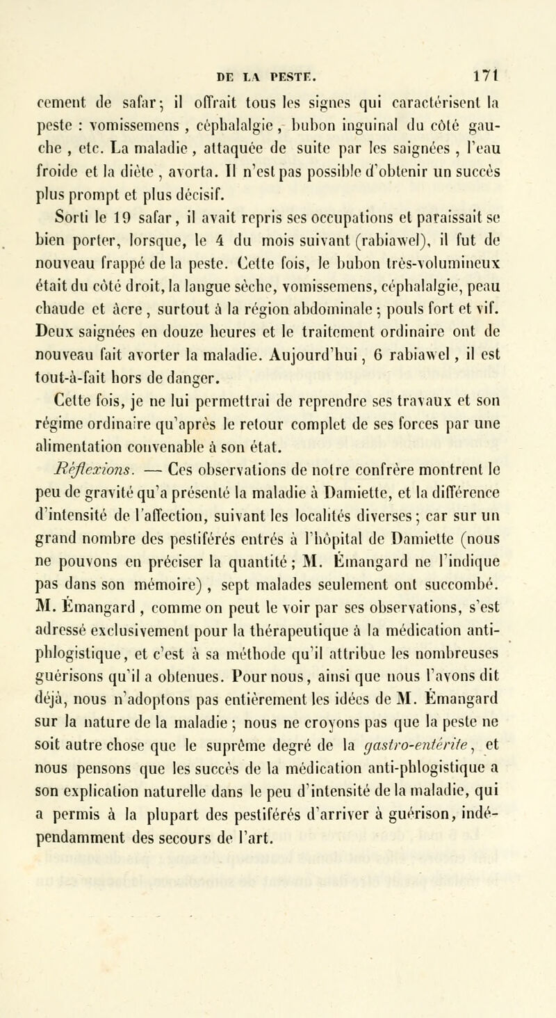 cernent de safar-, il offrait tous les signes qui caractérisent la peste : vomissemens , céphalalgie, bubon inguinal du côté gau- che , etc. La maladie, attaquée de suite par les saignées , Peau froide et la diète , avorta. Il n'est pas possible d'obtenir un succès plus prompt et plus décisif. Sorti le 19 safar, il avait repris ses occupations et paraissait se bien porter, lorsque, le 4 du mois suivant (rabiawel), il fut de nouveau frappé de la peste. Cette fois, le bubon très-volumineux était du côté droit, la langue sèche, vomissemens, céphalalgie, peau chaude et acre , surtout à la région abdominale ; pouls fort et vif. Deux saignées en douze heures et le traitement ordinaire ont de nouveau fait avorter la maladie. Aujourd'hui, 6 rabiawel, il est tout-à-fait hors de danger. Cette fois, je ne lui permettrai de reprendre ses travaux et son régime ordinaire qu'après le retour complet de ses forces par une alimentation convenable à son état. Réflexions. — Ces observations de notre confrère montrent le peu de gravité qu'a présenté la maladie à Damiette, et la différence d'intensité de l'affection, suivant les localités diverses ; car sur un grand nombre des pestiférés entrés à l'hôpital de Damiette (nous ne pouvons en préciser la quantité; M. Émangard ne l'indique pas dans son mémoire), sept malades seulement ont succombé. M. Emangard , comme on peut le voir par ses observations, s'est adressé exclusivement pour la thérapeutique à la médication anti- phlogistique, et c'est à sa méthode qu'il attribue les nombreuses guérisons qu'il a obtenues. Pour nous, ainsi que nous l'avons dit déjà, nous n'adoptons pas entièrement les idées de M. Émangard sur la nature de la maladie ; nous ne croyons pas que la peste ne soit autre chose que le suprême degré de la gastro-entérite, et nous pensons que les succès de la médication anti-phlogistique a son explication naturelle dans le peu d'intensité de la maladie, qui a permis à la plupart des pestiférés d'arriver à guérison, indé- pendamment des secours de l'art.